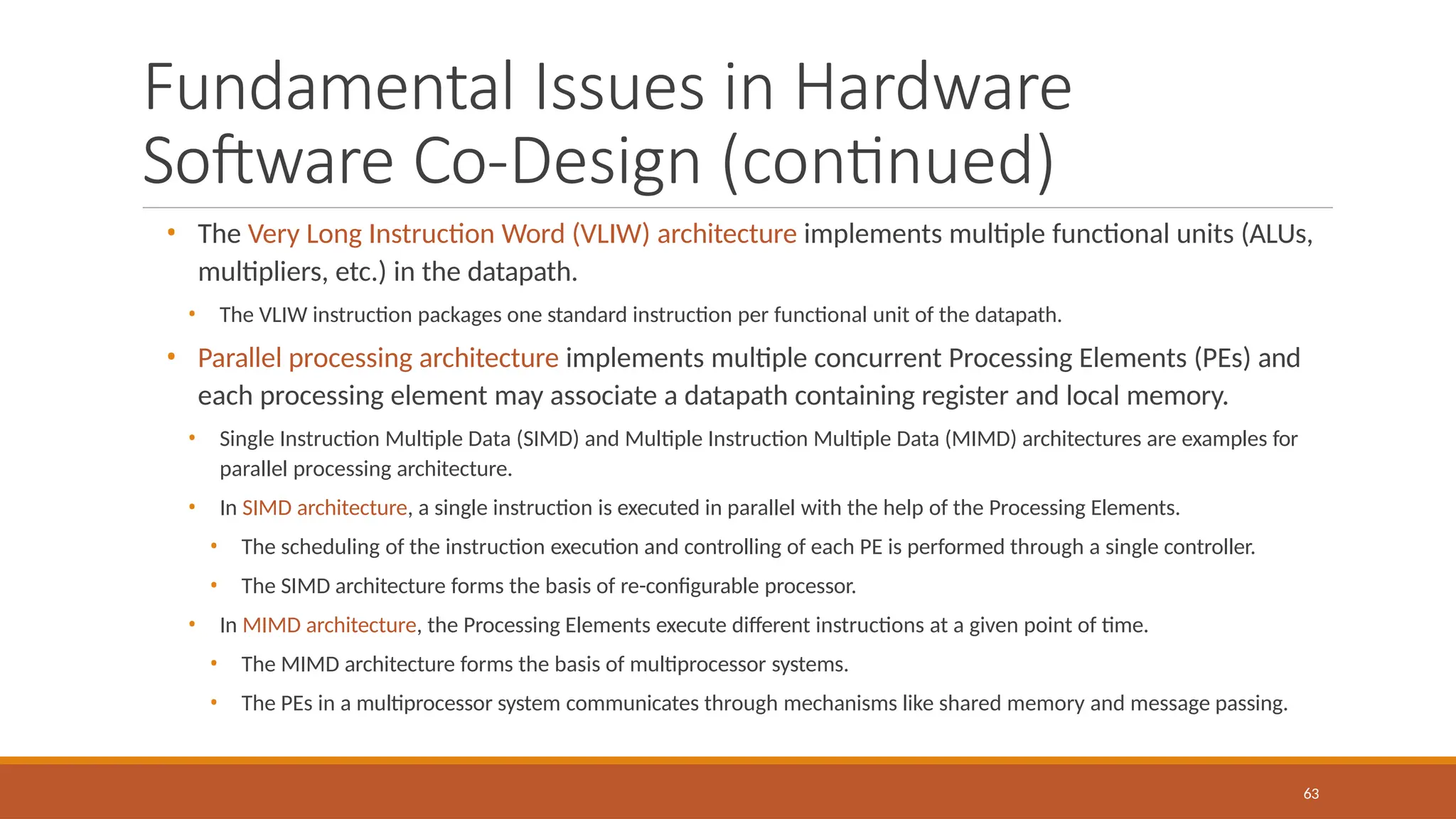 Fundamental Issues in Hardware
Software Co-Design (continued)
63
• The Very Long Instruction Word (VLIW) architecture implements multiple functional units (ALUs,
multipliers, etc.) in the datapath.
• The VLIW instruction packages one standard instruction per functional unit of the datapath.
• Parallel processing architecture implements multiple concurrent Processing Elements (PEs) and
each processing element may associate a datapath containing register and local memory.
• Single Instruction Multiple Data (SIMD) and Multiple Instruction Multiple Data (MIMD) architectures are examples for
parallel processing architecture.
• In SIMD architecture, a single instruction is executed in parallel with the help of the Processing Elements.
• The scheduling of the instruction execution and controlling of each PE is performed through a single controller.
• The SIMD architecture forms the basis of re-configurable processor.
• In MIMD architecture, the Processing Elements execute different instructions at a given point of time.
• The MIMD architecture forms the basis of multiprocessor systems.
• The PEs in a multiprocessor system communicates through mechanisms like shared memory and message passing.
 
