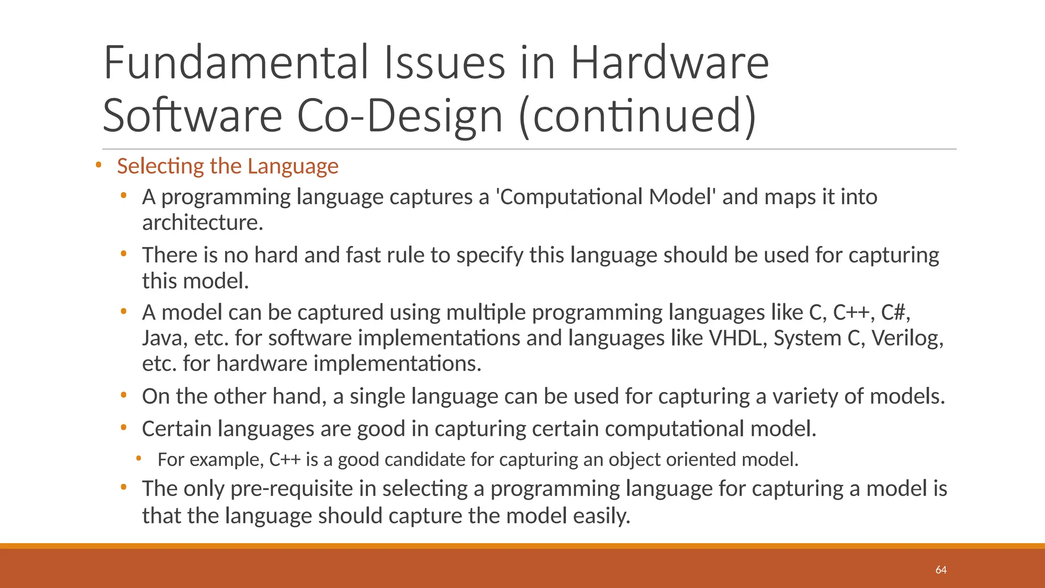 Fundamental Issues in Hardware
Software Co-Design (continued)
64
• Selecting the Language
• A programming language captures a 'Computational Model' and maps it into
architecture.
• There is no hard and fast rule to specify this language should be used for capturing
this model.
• A model can be captured using multiple programming languages like C, C++, C#,
Java, etc. for software implementations and languages like VHDL, System C, Verilog,
etc. for hardware implementations.
• On the other hand, a single language can be used for capturing a variety of models.
• Certain languages are good in capturing certain computational model.
• For example, C++ is a good candidate for capturing an object oriented model.
• The only pre-requisite in selecting a programming language for capturing a model is
that the language should capture the model easily.
 
