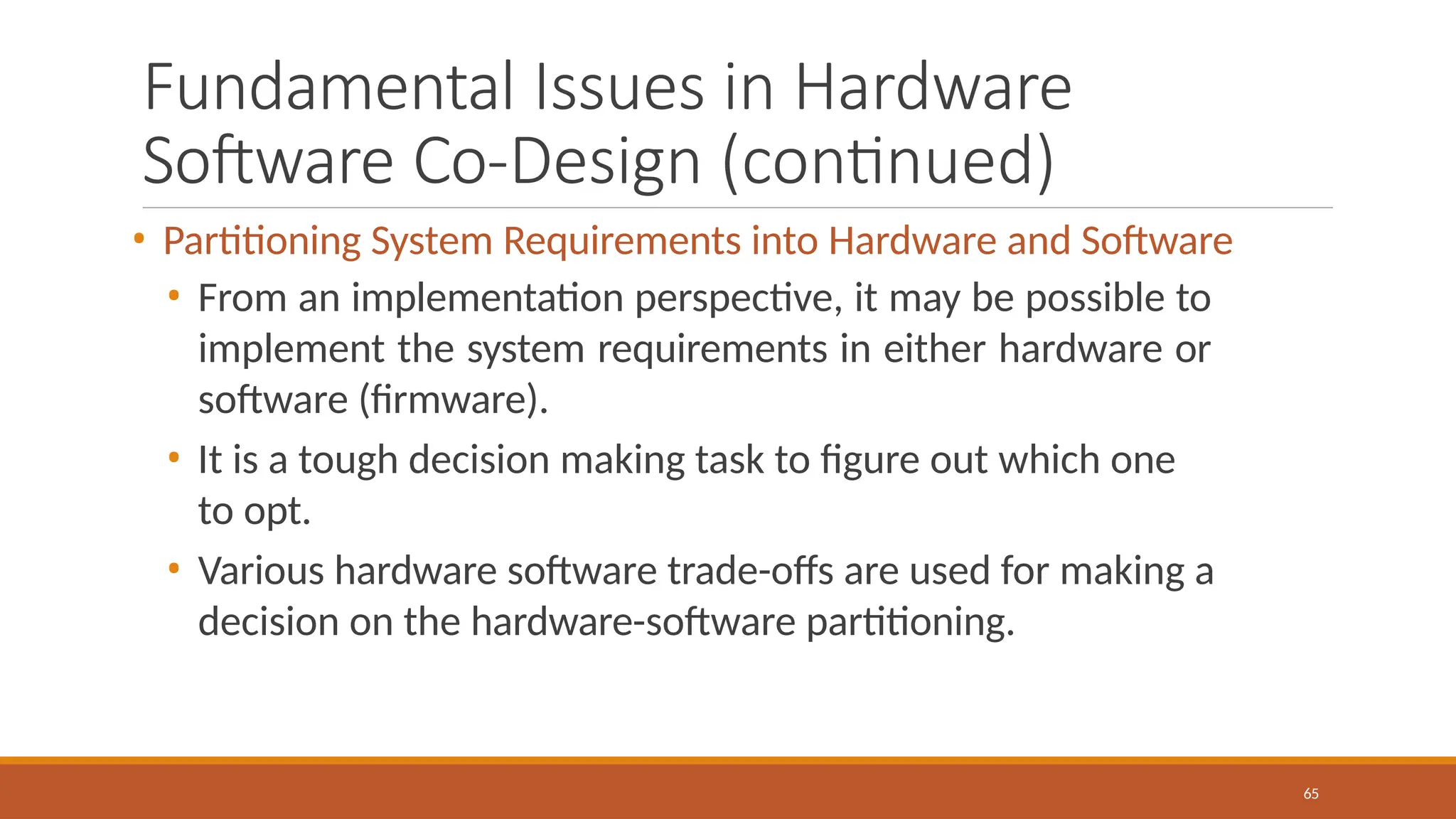 Fundamental Issues in Hardware
Software Co-Design (continued)
65
• Partitioning System Requirements into Hardware and Software
• From an implementation perspective, it may be possible to
implement the system requirements in either hardware or
software (firmware).
• It is a tough decision making task to figure out which one
to opt.
• Various hardware software trade-offs are used for making a
decision on the hardware-software partitioning.
 