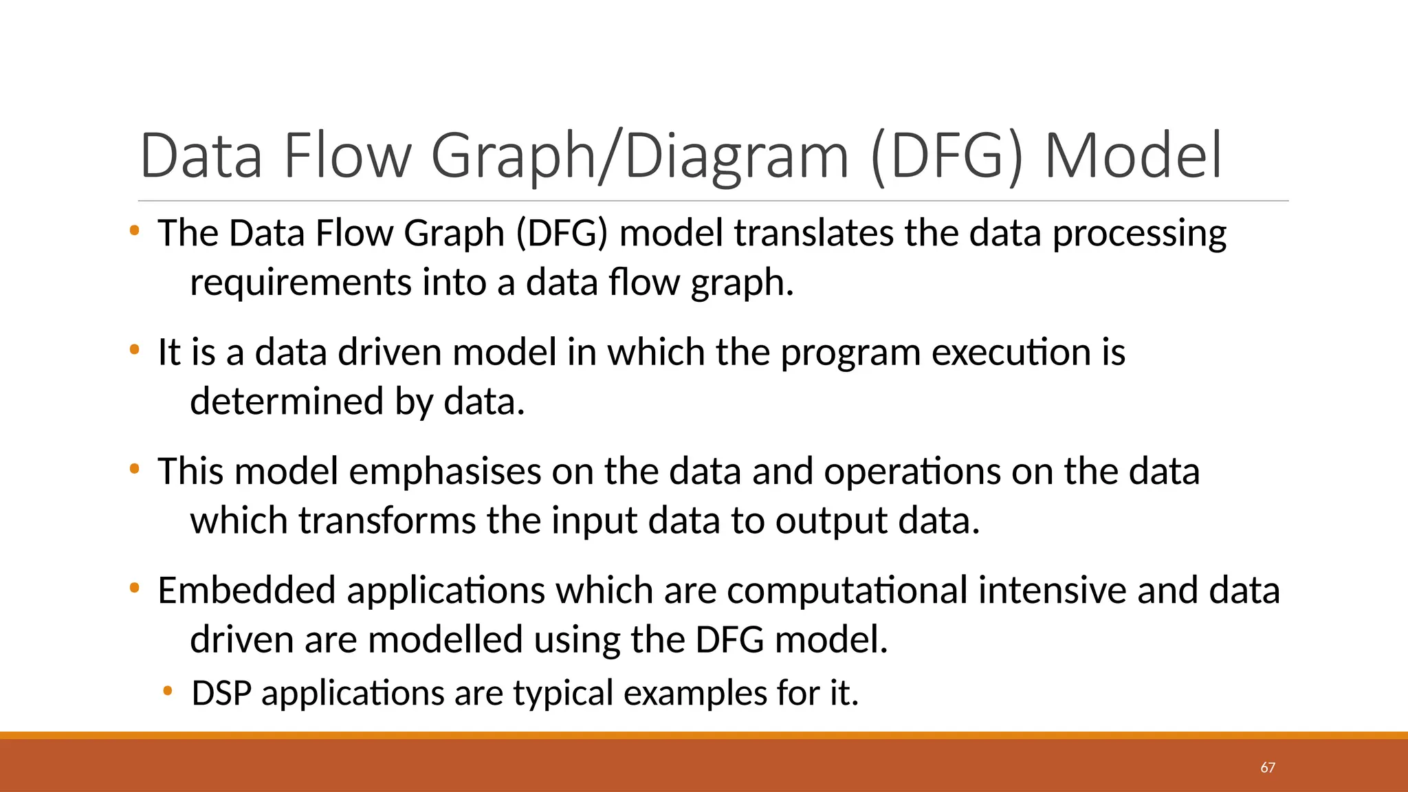 Data Flow Graph/Diagram (DFG) Model
67
• The Data Flow Graph (DFG) model translates the data processing
requirements into a data flow graph.
• It is a data driven model in which the program execution is
determined by data.
• This model emphasises on the data and operations on the data
which transforms the input data to output data.
• Embedded applications which are computational intensive and data
driven are modelled using the DFG model.
• DSP applications are typical examples for it.
 