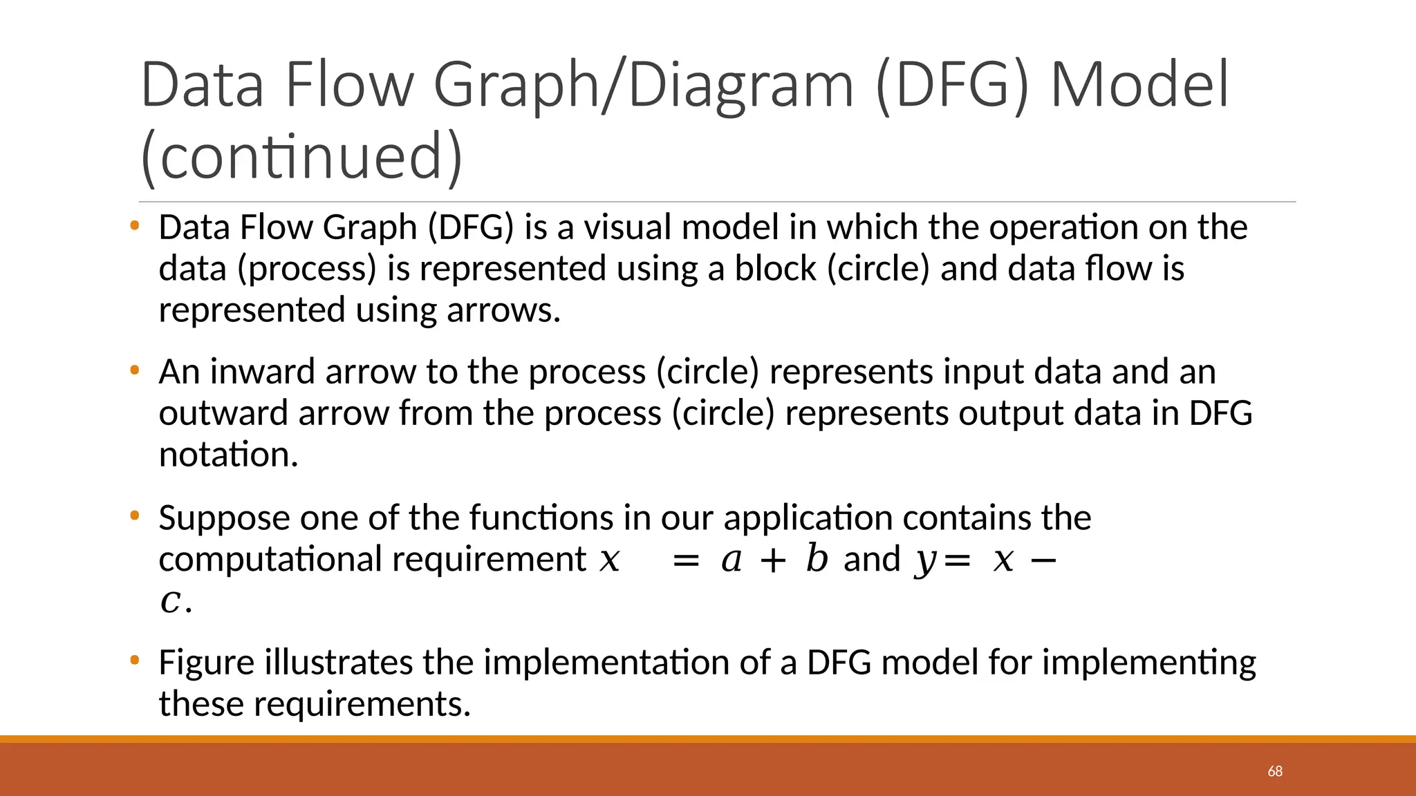Data Flow Graph/Diagram (DFG) Model
(continued)
68
• Data Flow Graph (DFG) is a visual model in which the operation on the
data (process) is represented using a block (circle) and data flow is
represented using arrows.
• An inward arrow to the process (circle) represents input data and an
outward arrow from the process (circle) represents output data in DFG
notation.
• Suppose one of the functions in our application contains the
computational requirement 𝑥 = 𝑎 + 𝑏 and 𝑦= 𝑥 −
𝑐.
• Figure illustrates the implementation of a DFG model for implementing
these requirements.
 