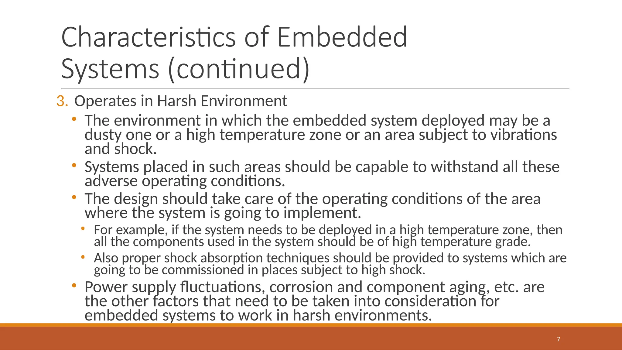 Characteristics of Embedded
Systems (continued)
7
3. Operates in Harsh Environment
• The environment in which the embedded system deployed may be a
dusty one or a high temperature zone or an area subject to vibrations
and shock.
• Systems placed in such areas should be capable to withstand all these
adverse operating conditions.
• The design should take care of the operating conditions of the area
where the system is going to implement.
• For example, if the system needs to be deployed in a high temperature zone, then
all the components used in the system should be of high temperature grade.
• Also proper shock absorption techniques should be provided to systems which are
going to be commissioned in places subject to high shock.
• Power supply fluctuations, corrosion and component aging, etc. are
the other factors that need to be taken into consideration for
embedded systems to work in harsh environments.
 