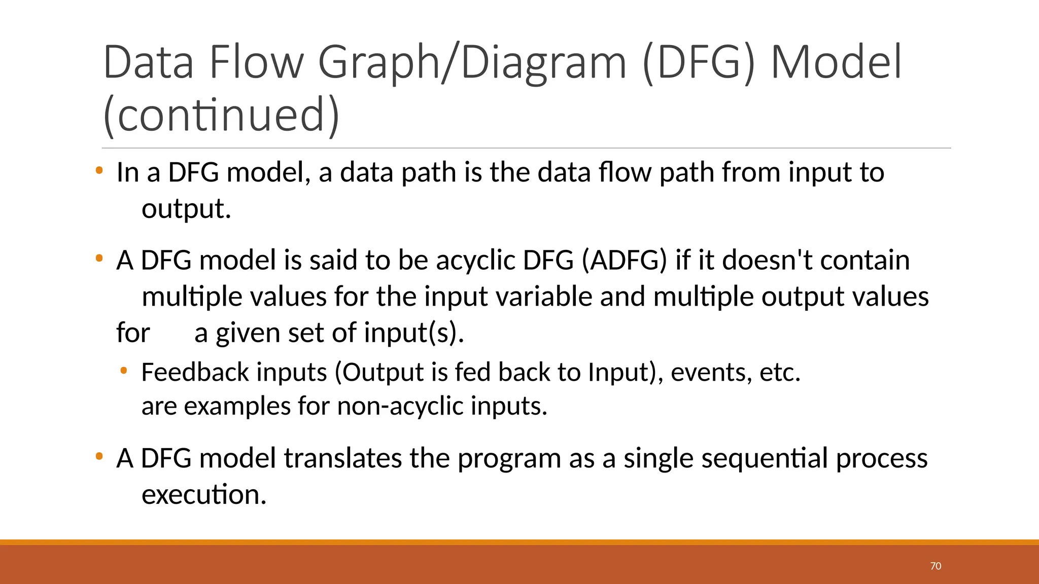 Data Flow Graph/Diagram (DFG) Model
(continued)
70
• In a DFG model, a data path is the data flow path from input to
output.
• A DFG model is said to be acyclic DFG (ADFG) if it doesn't contain
multiple values for the input variable and multiple output values
for a given set of input(s).
• Feedback inputs (Output is fed back to Input), events, etc.
are examples for non-acyclic inputs.
• A DFG model translates the program as a single sequential process
execution.
 