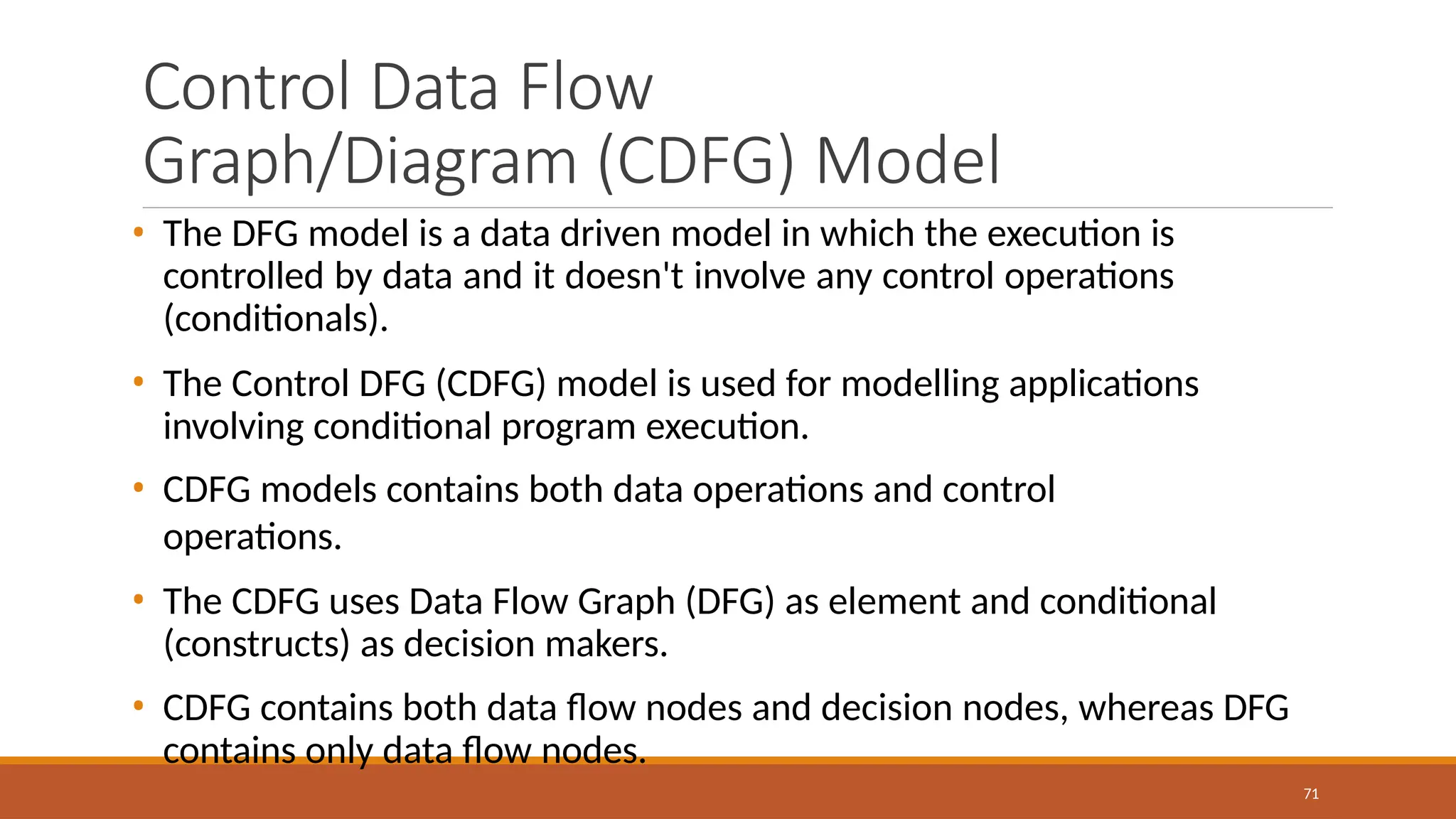 Control Data Flow
Graph/Diagram (CDFG) Model
71
• The DFG model is a data driven model in which the execution is
controlled by data and it doesn't involve any control operations
(conditionals).
• The Control DFG (CDFG) model is used for modelling applications
involving conditional program execution.
• CDFG models contains both data operations and control
operations.
• The CDFG uses Data Flow Graph (DFG) as element and conditional
(constructs) as decision makers.
• CDFG contains both data flow nodes and decision nodes, whereas DFG
contains only data flow nodes.
 