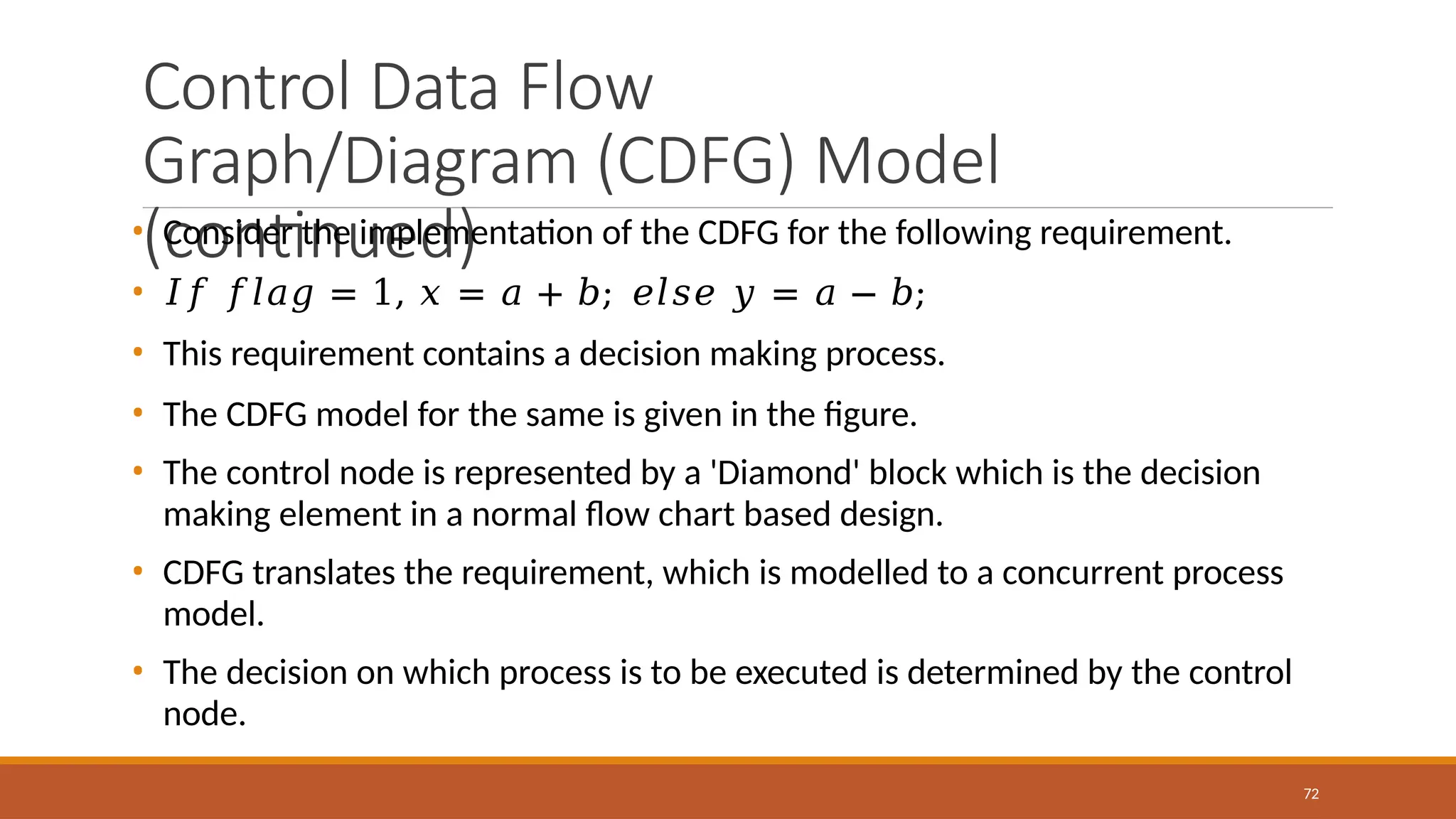 Control Data Flow
Graph/Diagram (CDFG) Model
(continued)
72
• Consider the implementation of the CDFG for the following requirement.
• 𝐼𝑓 𝑓𝑙𝑎𝑔 = 1, 𝑥 = 𝑎 + 𝑏; 𝑒𝑙𝑠𝑒 𝑦 = 𝑎 − 𝑏;
• This requirement contains a decision making process.
• The CDFG model for the same is given in the figure.
• The control node is represented by a 'Diamond' block which is the decision
making element in a normal flow chart based design.
• CDFG translates the requirement, which is modelled to a concurrent process
model.
• The decision on which process is to be executed is determined by the control
node.
 