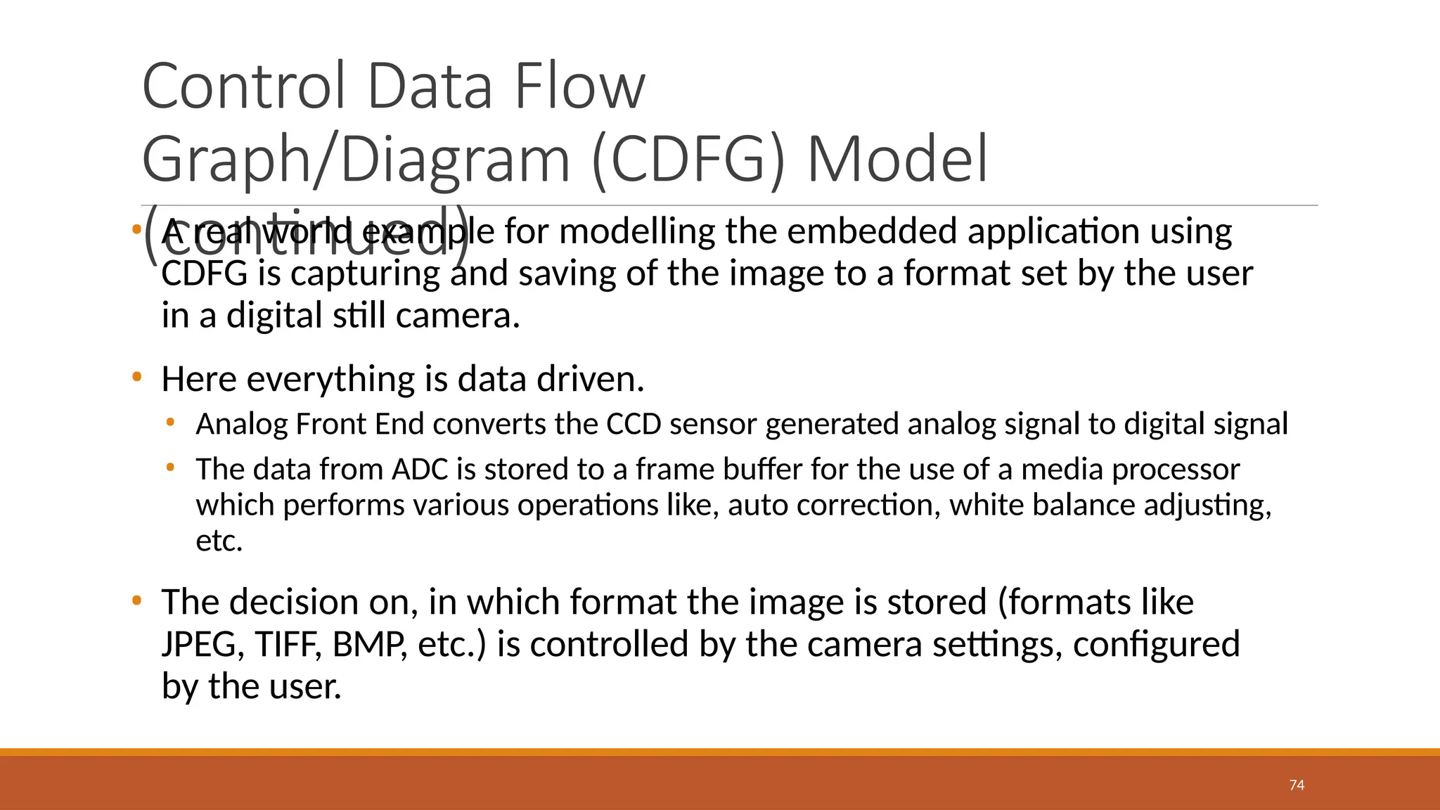 Control Data Flow
Graph/Diagram (CDFG) Model
(continued)
74
• A real world example for modelling the embedded application using
CDFG is capturing and saving of the image to a format set by the user
in a digital still camera.
• Here everything is data driven.
• Analog Front End converts the CCD sensor generated analog signal to digital signal
• The data from ADC is stored to a frame buffer for the use of a media processor
which performs various operations like, auto correction, white balance adjusting,
etc.
• The decision on, in which format the image is stored (formats like
JPEG, TIFF, BMP, etc.) is controlled by the camera settings, configured
by the user.
 