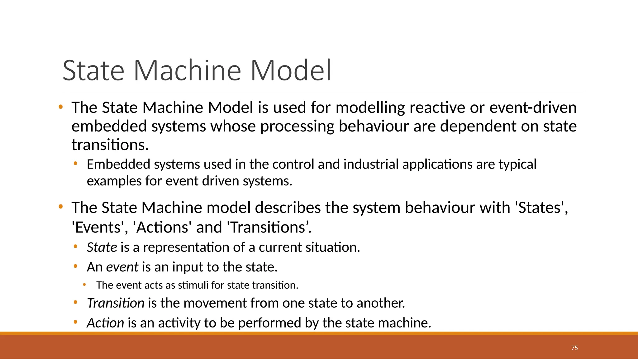 State Machine Model
75
• The State Machine Model is used for modelling reactive or event-driven
embedded systems whose processing behaviour are dependent on state
transitions.
• Embedded systems used in the control and industrial applications are typical
examples for event driven systems.
• The State Machine model describes the system behaviour with 'States',
'Events', 'Actions' and 'Transitions’.
• State is a representation of a current situation.
• An event is an input to the state.
• The event acts as stimuli for state transition.
• Transition is the movement from one state to another.
• Action is an activity to be performed by the state machine.
 