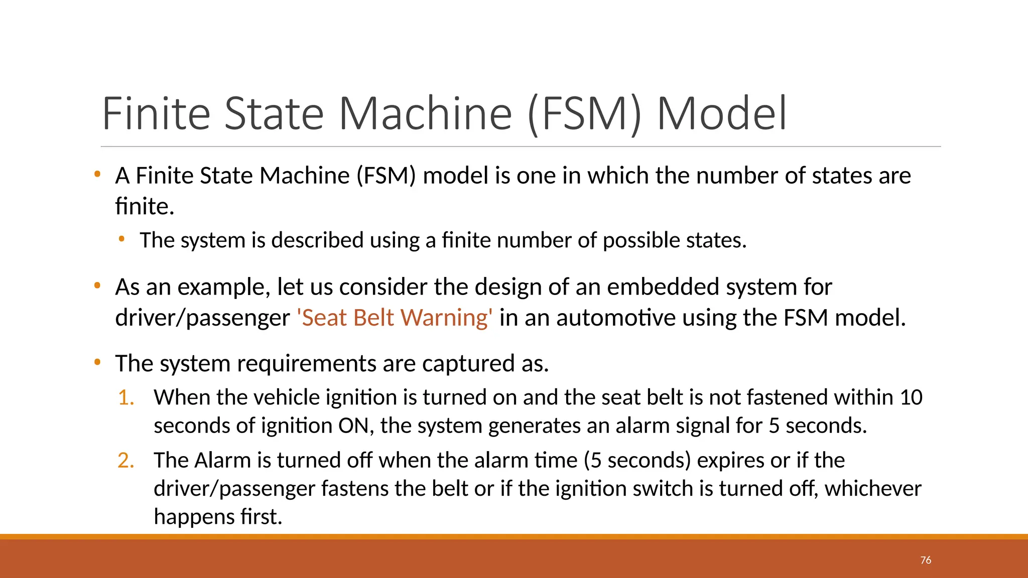 Finite State Machine (FSM) Model
76
• A Finite State Machine (FSM) model is one in which the number of states are
finite.
• The system is described using a finite number of possible states.
• As an example, let us consider the design of an embedded system for
driver/passenger 'Seat Belt Warning' in an automotive using the FSM model.
• The system requirements are captured as.
1. When the vehicle ignition is turned on and the seat belt is not fastened within 10
seconds of ignition ON, the system generates an alarm signal for 5 seconds.
2. The Alarm is turned off when the alarm time (5 seconds) expires or if the
driver/passenger fastens the belt or if the ignition switch is turned off, whichever
happens first.
 