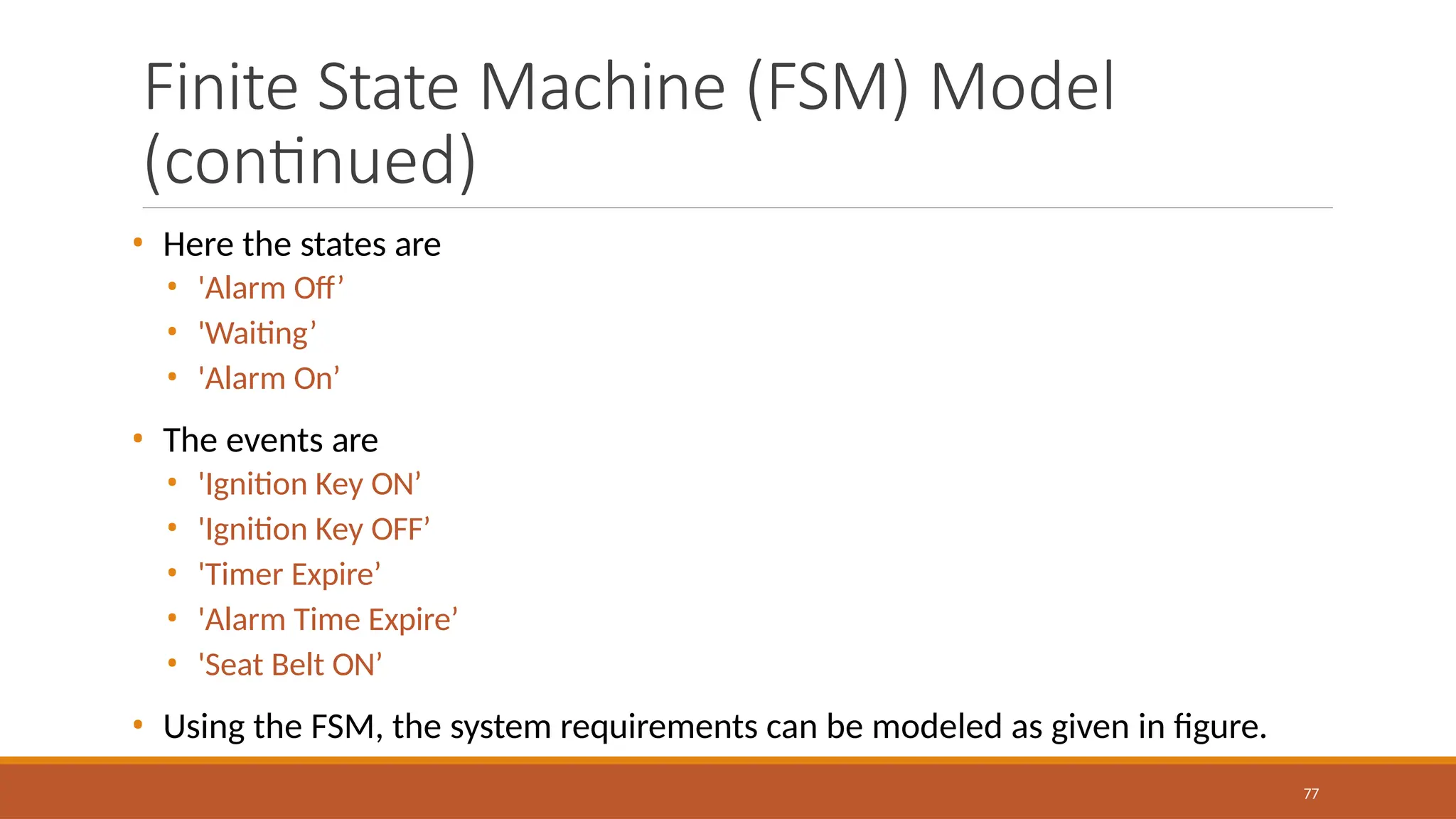 Finite State Machine (FSM) Model
(continued)
77
• Here the states are
• 'Alarm Off’
• 'Waiting’
• 'Alarm On’
• The events are
• 'Ignition Key ON’
• 'Ignition Key OFF’
• 'Timer Expire’
• 'Alarm Time Expire’
• 'Seat Belt ON’
• Using the FSM, the system requirements can be modeled as given in figure.
 