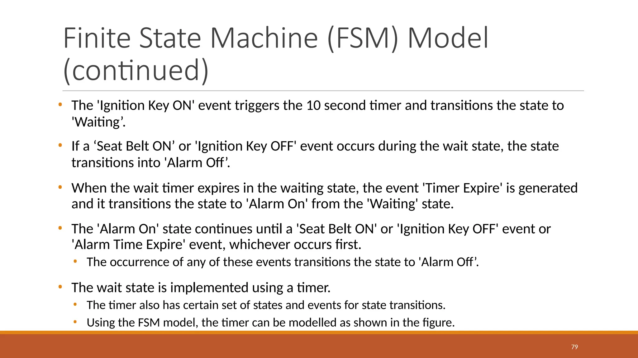 Finite State Machine (FSM) Model
(continued)
79
• The 'Ignition Key ON' event triggers the 10 second timer and transitions the state to
'Waiting’.
• If a ‘Seat Belt ON’ or 'Ignition Key OFF' event occurs during the wait state, the state
transitions into 'Alarm Off’.
• When the wait timer expires in the waiting state, the event 'Timer Expire' is generated
and it transitions the state to 'Alarm On' from the 'Waiting' state.
• The 'Alarm On' state continues until a 'Seat Belt ON' or 'Ignition Key OFF' event or
'Alarm Time Expire' event, whichever occurs first.
• The occurrence of any of these events transitions the state to 'Alarm Off’.
• The wait state is implemented using a timer.
• The timer also has certain set of states and events for state transitions.
• Using the FSM model, the timer can be modelled as shown in the figure.
 