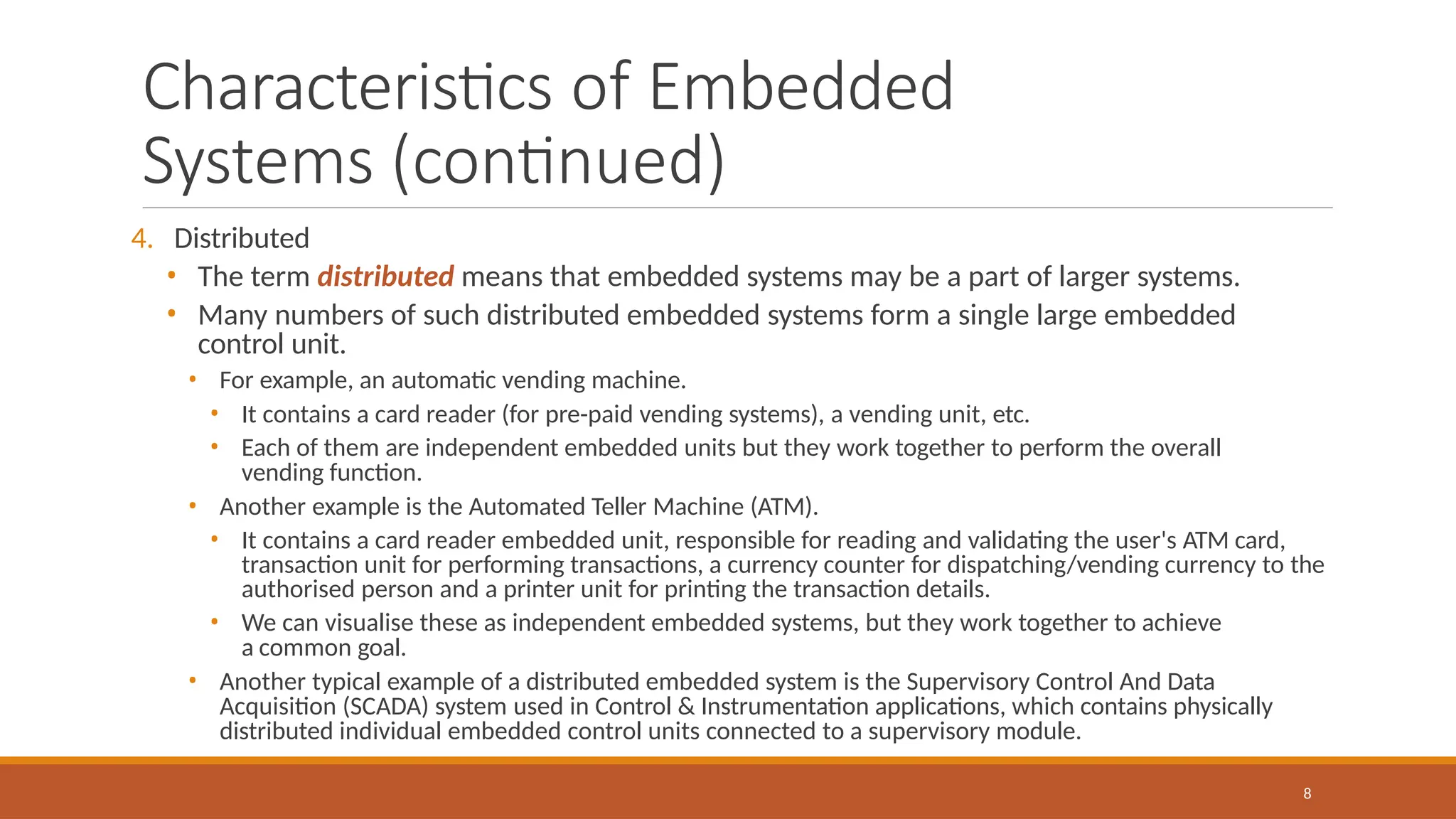 Characteristics of Embedded
Systems (continued)
8
4. Distributed
• The term distributed means that embedded systems may be a part of larger systems.
• Many numbers of such distributed embedded systems form a single large embedded
control unit.
• For example, an automatic vending machine.
• It contains a card reader (for pre-paid vending systems), a vending unit, etc.
• Each of them are independent embedded units but they work together to perform the overall
vending function.
• Another example is the Automated Teller Machine (ATM).
• It contains a card reader embedded unit, responsible for reading and validating the user's ATM card,
transaction unit for performing transactions, a currency counter for dispatching/vending currency to the
authorised person and a printer unit for printing the transaction details.
• We can visualise these as independent embedded systems, but they work together to achieve
a common goal.
• Another typical example of a distributed embedded system is the Supervisory Control And Data
Acquisition (SCADA) system used in Control & Instrumentation applications, which contains physically
distributed individual embedded control units connected to a supervisory module.
 