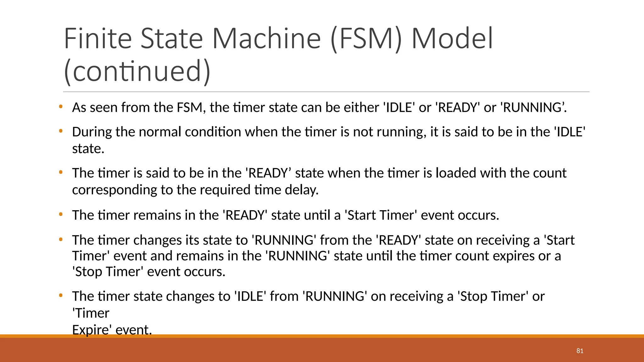 Finite State Machine (FSM) Model
(continued)
81
• As seen from the FSM, the timer state can be either 'IDLE' or 'READY' or 'RUNNING’.
• During the normal condition when the timer is not running, it is said to be in the 'IDLE'
state.
• The timer is said to be in the 'READY’ state when the timer is loaded with the count
corresponding to the required time delay.
• The timer remains in the 'READY' state until a 'Start Timer' event occurs.
• The timer changes its state to 'RUNNING' from the 'READY' state on receiving a 'Start
Timer' event and remains in the 'RUNNING' state until the timer count expires or a
'Stop Timer' event occurs.
• The timer state changes to 'IDLE' from 'RUNNING' on receiving a 'Stop Timer' or
'Timer
Expire' event.
 