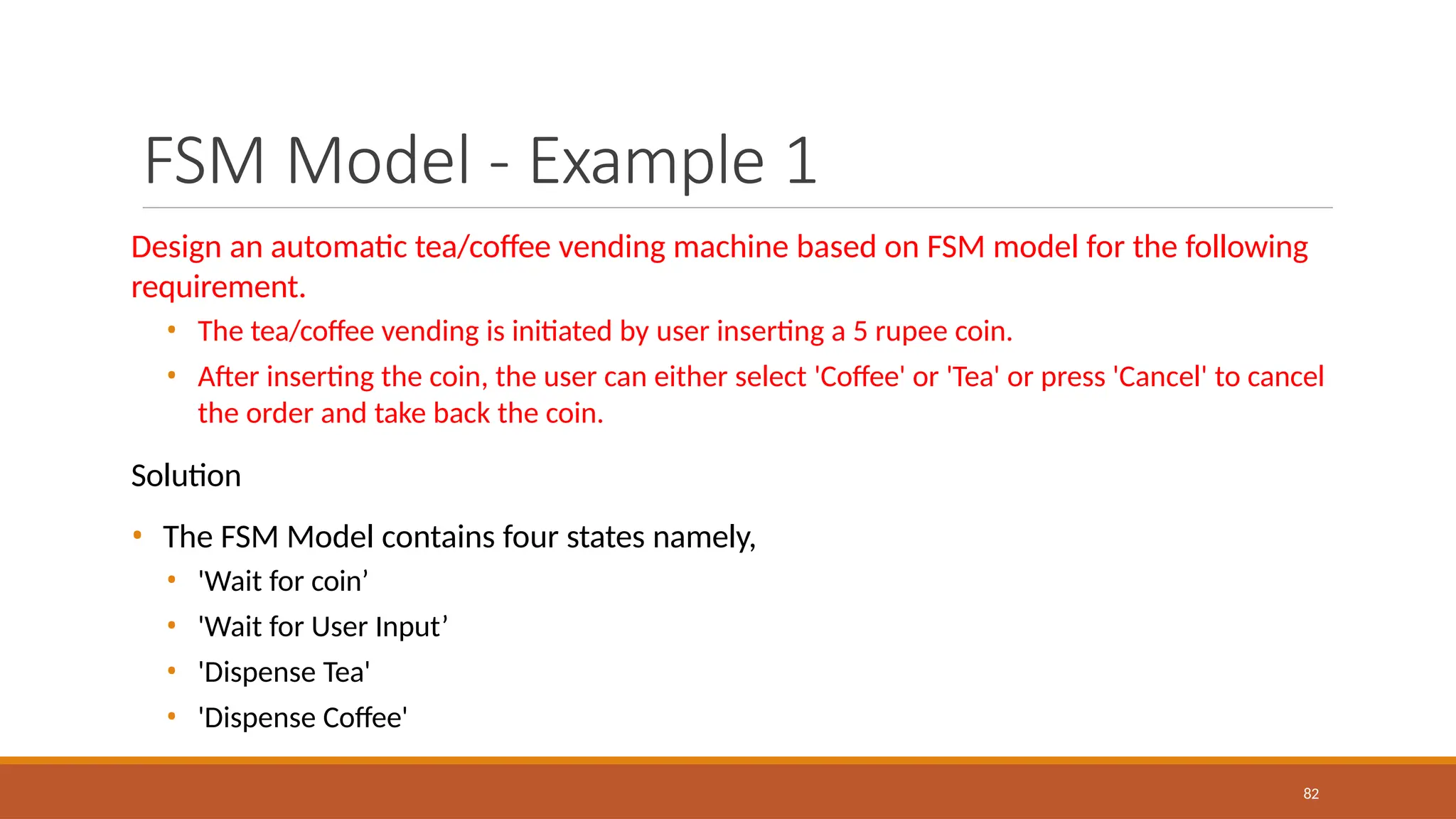 FSM Model - Example 1
82
Design an automatic tea/coffee vending machine based on FSM model for the following
requirement.
• The tea/coffee vending is initiated by user inserting a 5 rupee coin.
• After inserting the coin, the user can either select 'Coffee' or 'Tea' or press 'Cancel' to cancel
the order and take back the coin.
Solution
• The FSM Model contains four states namely,
• 'Wait for coin’
• 'Wait for User Input’
• 'Dispense Tea'
• 'Dispense Coffee'
 