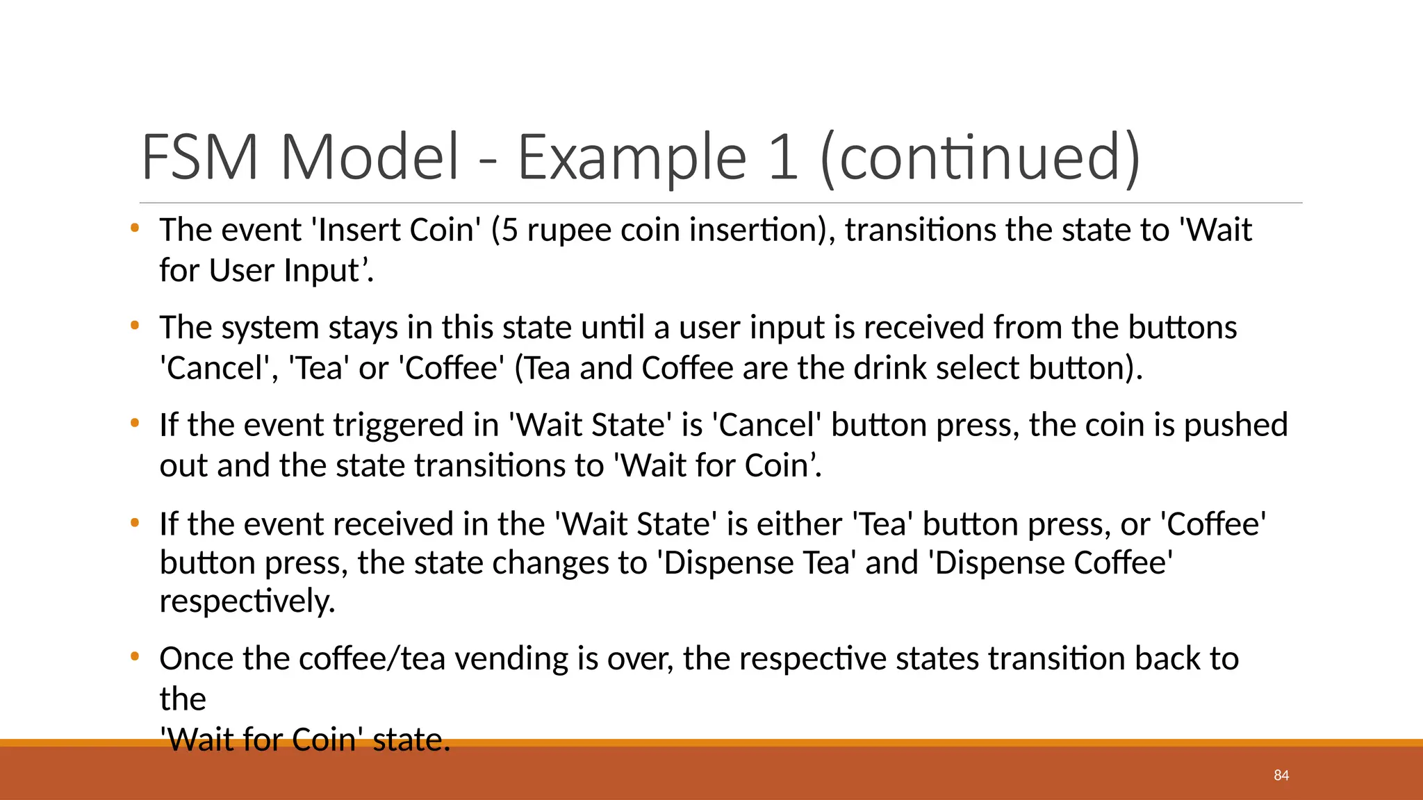 FSM Model - Example 1 (continued)
84
• The event 'Insert Coin' (5 rupee coin insertion), transitions the state to 'Wait
for User Input’.
• The system stays in this state until a user input is received from the buttons
'Cancel', 'Tea' or 'Coffee' (Tea and Coffee are the drink select button).
• If the event triggered in 'Wait State' is 'Cancel' button press, the coin is pushed
out and the state transitions to 'Wait for Coin’.
• If the event received in the 'Wait State' is either 'Tea' button press, or 'Coffee'
button press, the state changes to 'Dispense Tea' and 'Dispense Coffee'
respectively.
• Once the coffee/tea vending is over, the respective states transition back to
the
'Wait for Coin' state.
 