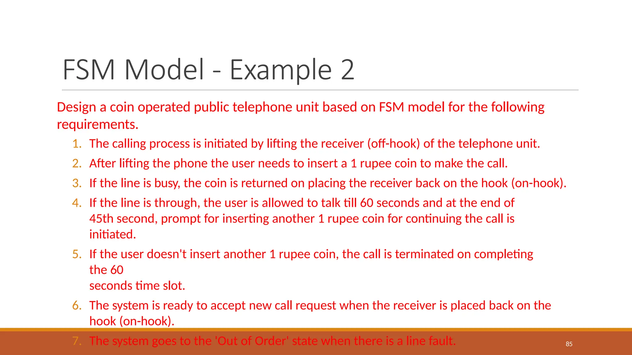 FSM Model - Example 2
85
Design a coin operated public telephone unit based on FSM model for the following
requirements.
1. The calling process is initiated by lifting the receiver (off-hook) of the telephone unit.
2. After lifting the phone the user needs to insert a 1 rupee coin to make the call.
3. If the line is busy, the coin is returned on placing the receiver back on the hook (on-hook).
4. If the line is through, the user is allowed to talk till 60 seconds and at the end of
45th second, prompt for inserting another 1 rupee coin for continuing the call is
initiated.
5. If the user doesn't insert another 1 rupee coin, the call is terminated on completing
the 60
seconds time slot.
6. The system is ready to accept new call request when the receiver is placed back on the
hook (on-hook).
7. The system goes to the 'Out of Order' state when there is a line fault.
 