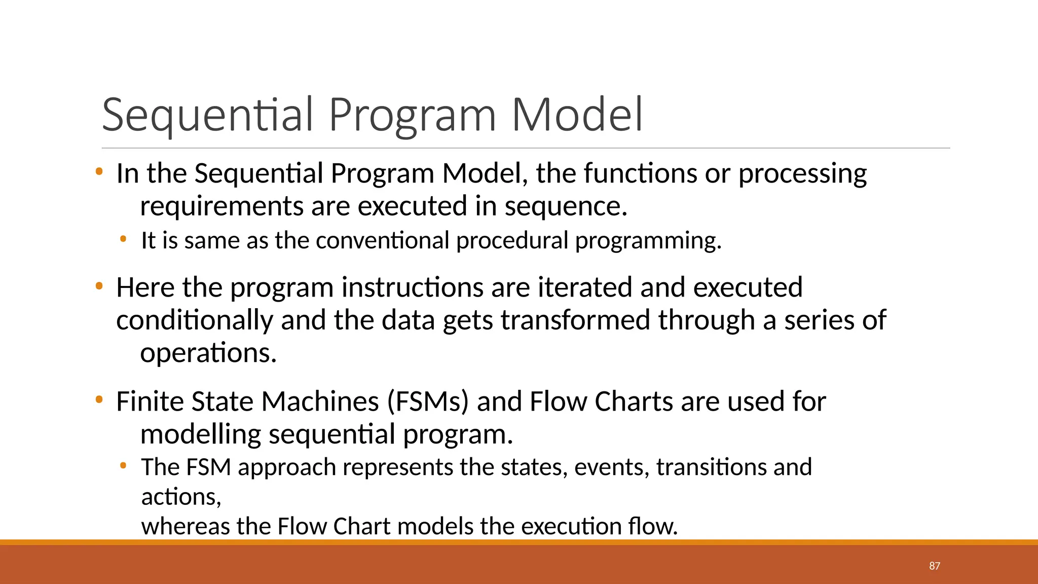Sequential Program Model
87
• In the Sequential Program Model, the functions or processing
requirements are executed in sequence.
• It is same as the conventional procedural programming.
• Here the program instructions are iterated and executed
conditionally and the data gets transformed through a series of
operations.
• Finite State Machines (FSMs) and Flow Charts are used for
modelling sequential program.
• The FSM approach represents the states, events, transitions and
actions,
whereas the Flow Chart models the execution flow.
 