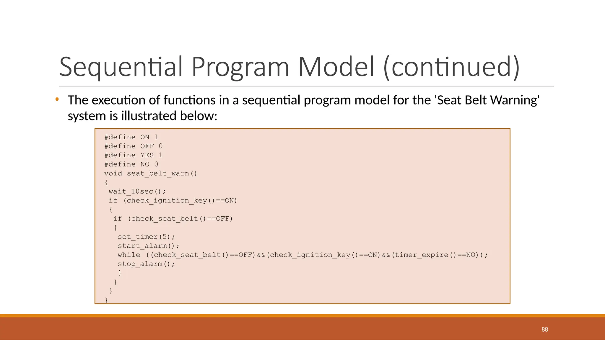 #define ON 1
#define OFF 0
#define YES 1
#define NO 0
void seat_belt_warn()
{
wait_10sec();
if (check_ignition_key()==ON)
{
if (check_seat_belt()==OFF)
{
set_timer(5);
start_alarm();
while ((check_seat_belt()==OFF)&&(check_ignition_key()==ON)&&(timer_expire()==NO));
stop_alarm();
}
}
}
}
88
Sequential Program Model (continued)
• The execution of functions in a sequential program model for the 'Seat Belt Warning'
system is illustrated below:
 