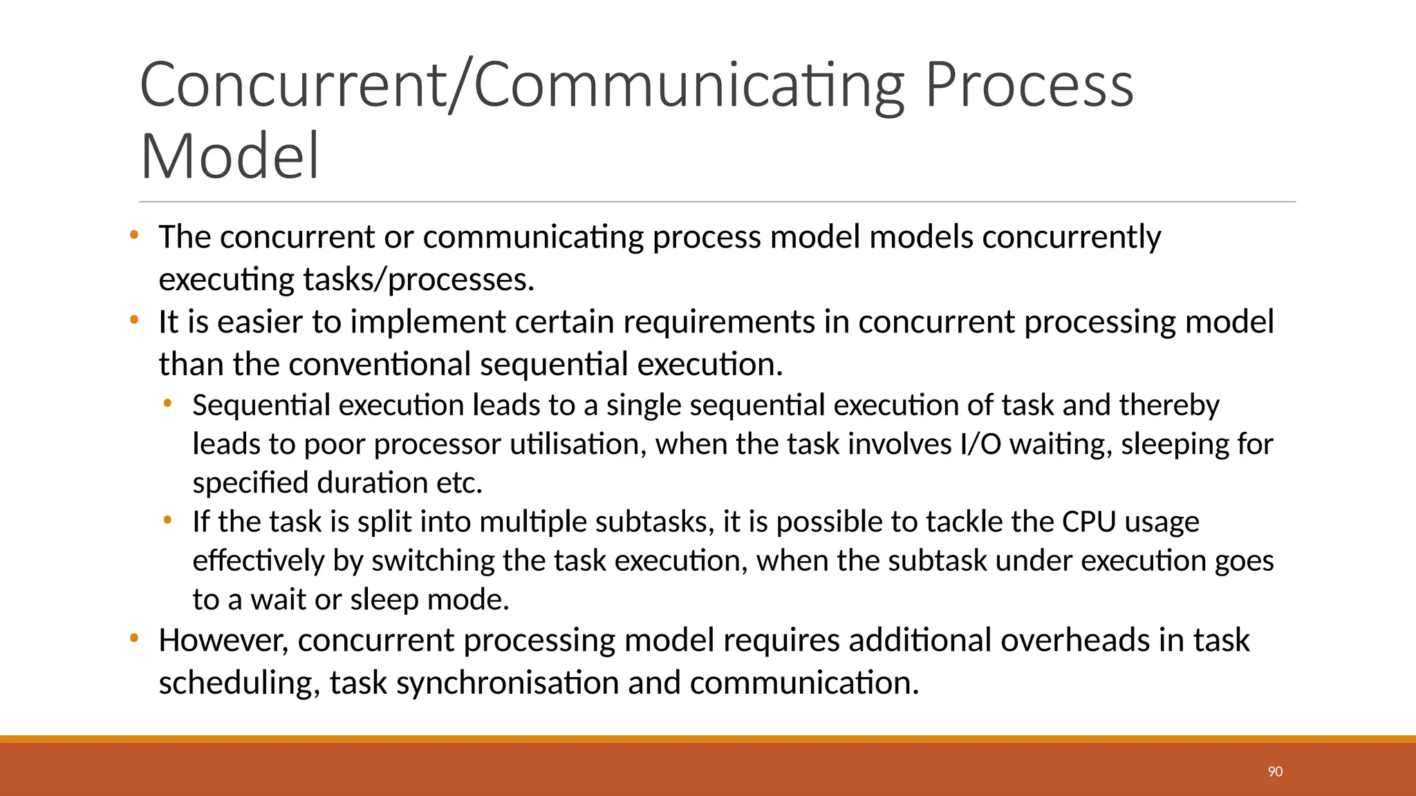 Concurrent/Communicating Process
Model
90
• The concurrent or communicating process model models concurrently
executing tasks/processes.
• It is easier to implement certain requirements in concurrent processing model
than the conventional sequential execution.
• Sequential execution leads to a single sequential execution of task and thereby
leads to poor processor utilisation, when the task involves I/O waiting, sleeping for
specified duration etc.
• If the task is split into multiple subtasks, it is possible to tackle the CPU usage
effectively by switching the task execution, when the subtask under execution goes
to a wait or sleep mode.
• However, concurrent processing model requires additional overheads in task
scheduling, task synchronisation and communication.
 