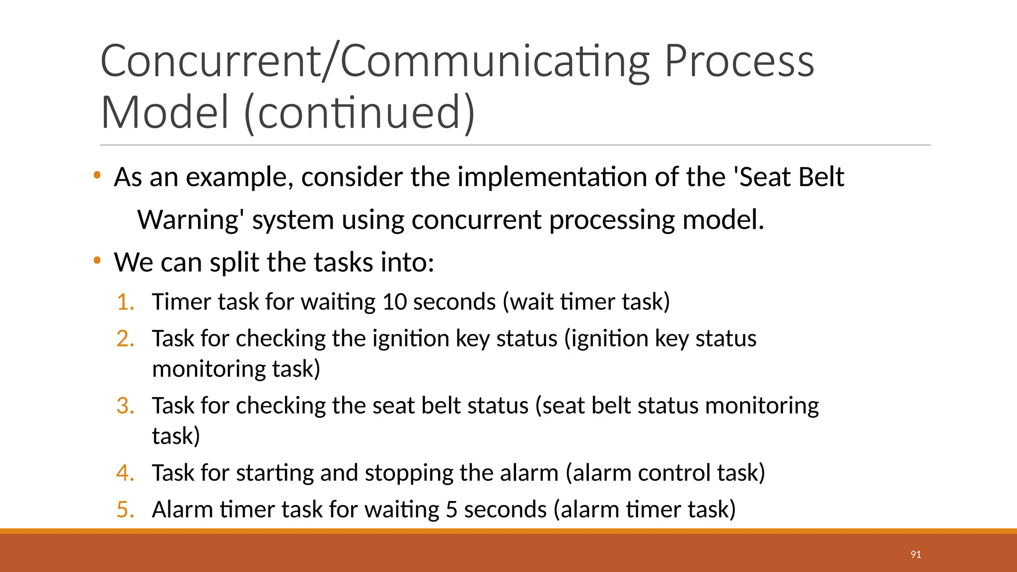Concurrent/Communicating Process
Model (continued)
91
• As an example, consider the implementation of the 'Seat Belt
Warning' system using concurrent processing model.
• We can split the tasks into:
1. Timer task for waiting 10 seconds (wait timer task)
2. Task for checking the ignition key status (ignition key status
monitoring task)
3. Task for checking the seat belt status (seat belt status monitoring
task)
4. Task for starting and stopping the alarm (alarm control task)
5. Alarm timer task for waiting 5 seconds (alarm timer task)
 