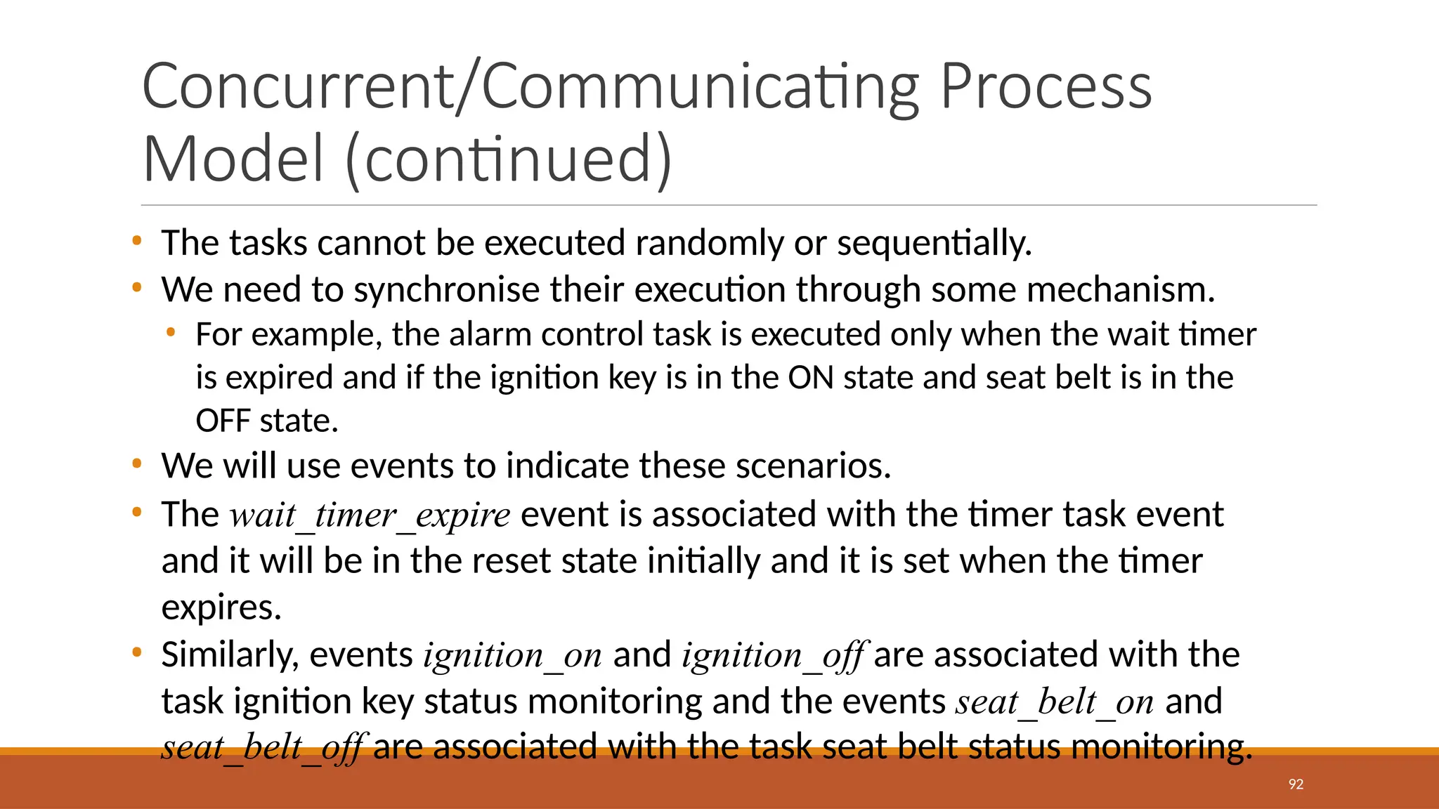 Concurrent/Communicating Process
Model (continued)
92
• The tasks cannot be executed randomly or sequentially.
• We need to synchronise their execution through some mechanism.
• For example, the alarm control task is executed only when the wait timer
is expired and if the ignition key is in the ON state and seat belt is in the
OFF state.
• We will use events to indicate these scenarios.
• The wait_timer_expire event is associated with the timer task event
and it will be in the reset state initially and it is set when the timer
expires.
• Similarly, events ignition_on and ignition_off are associated with the
task ignition key status monitoring and the events seat_belt_on and
seat_belt_off are associated with the task seat belt status monitoring.
 