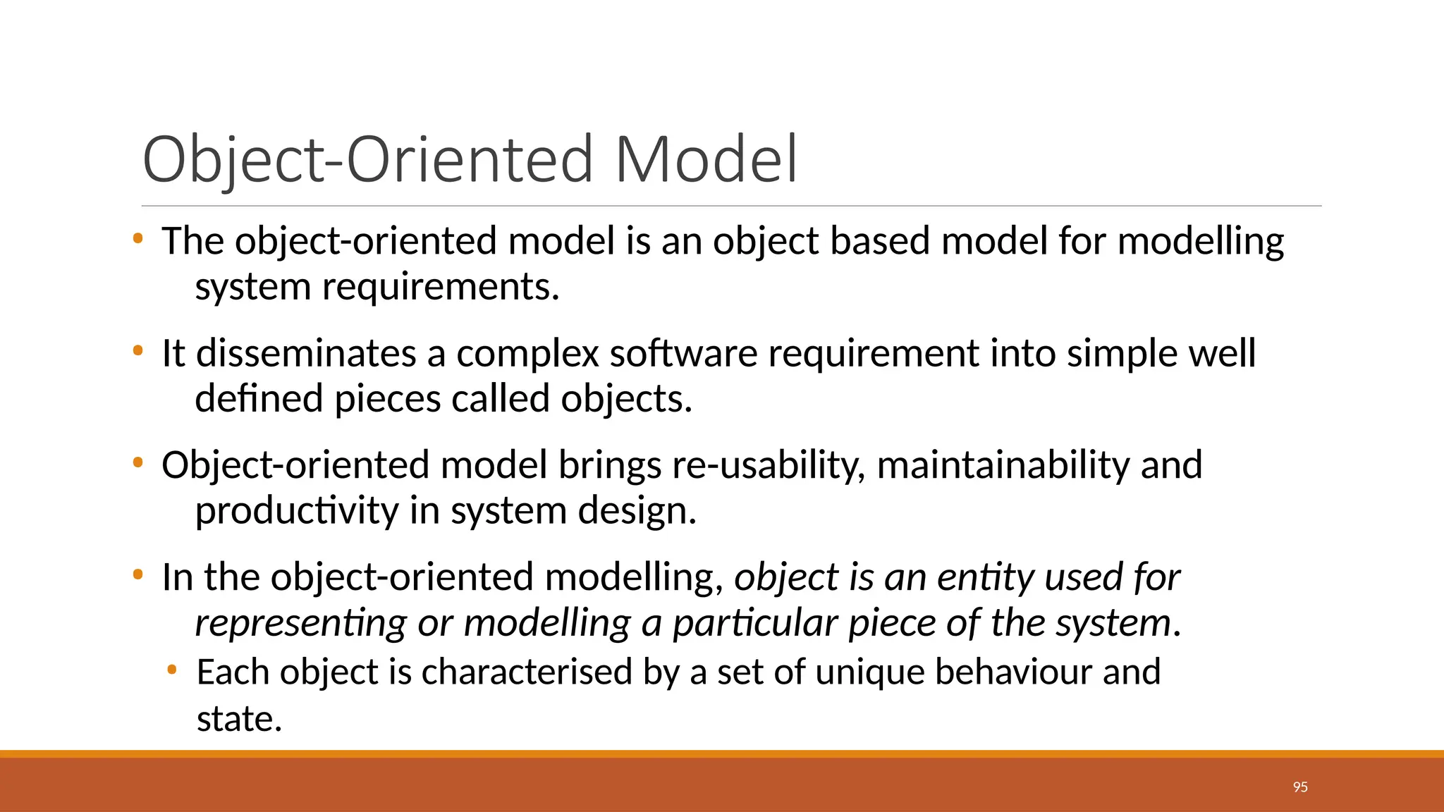 Object-Oriented Model
95
• The object-oriented model is an object based model for modelling
system requirements.
• It disseminates a complex software requirement into simple well
defined pieces called objects.
• Object-oriented model brings re-usability, maintainability and
productivity in system design.
• In the object-oriented modelling, object is an entity used for
representing or modelling a particular piece of the system.
• Each object is characterised by a set of unique behaviour and
state.
 
