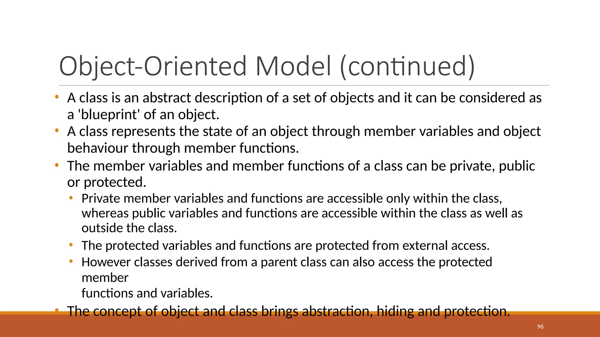 Object-Oriented Model (continued)
96
• A class is an abstract description of a set of objects and it can be considered as
a 'blueprint' of an object.
• A class represents the state of an object through member variables and object
behaviour through member functions.
• The member variables and member functions of a class can be private, public
or protected.
• Private member variables and functions are accessible only within the class,
whereas public variables and functions are accessible within the class as well as
outside the class.
• The protected variables and functions are protected from external access.
• However classes derived from a parent class can also access the protected
member
functions and variables.
• The concept of object and class brings abstraction, hiding and protection.
 
