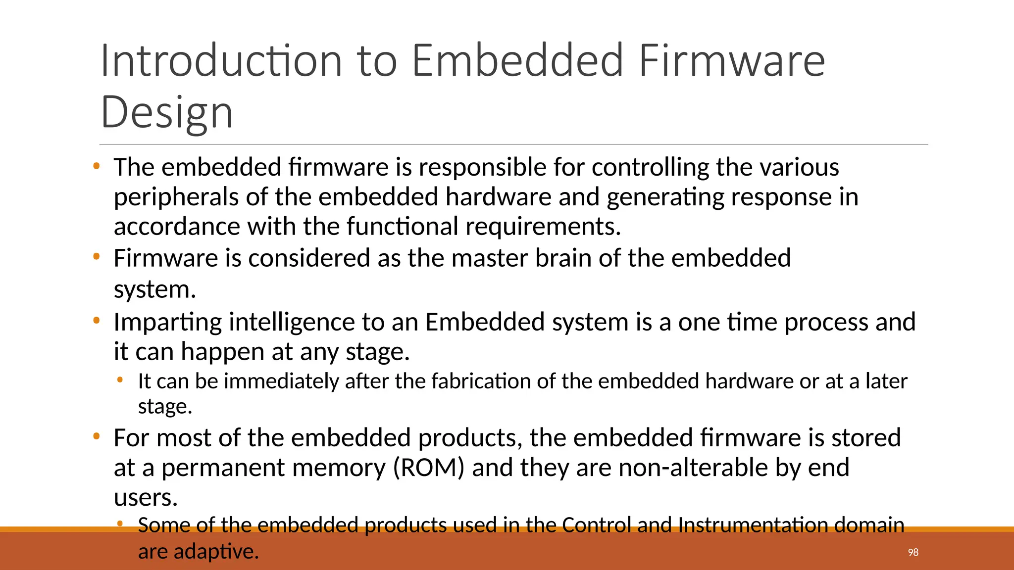 Introduction to Embedded Firmware
Design
98
• The embedded firmware is responsible for controlling the various
peripherals of the embedded hardware and generating response in
accordance with the functional requirements.
• Firmware is considered as the master brain of the embedded
system.
• Imparting intelligence to an Embedded system is a one time process and
it can happen at any stage.
• It can be immediately after the fabrication of the embedded hardware or at a later
stage.
• For most of the embedded products, the embedded firmware is stored
at a permanent memory (ROM) and they are non-alterable by end
users.
• Some of the embedded products used in the Control and Instrumentation domain
are adaptive.
 