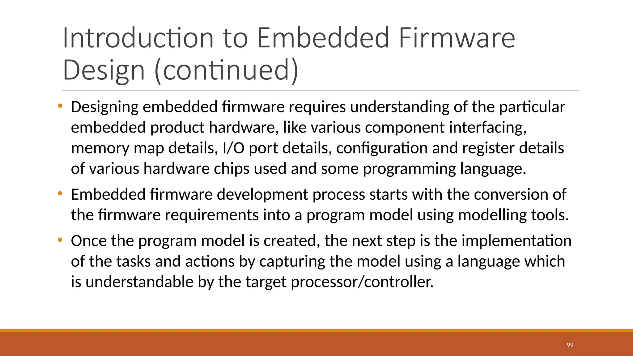 Introduction to Embedded Firmware
Design (continued)
99
• Designing embedded firmware requires understanding of the particular
embedded product hardware, like various component interfacing,
memory map details, I/O port details, configuration and register details
of various hardware chips used and some programming language.
• Embedded firmware development process starts with the conversion of
the firmware requirements into a program model using modelling tools.
• Once the program model is created, the next step is the implementation
of the tasks and actions by capturing the model using a language which
is understandable by the target processor/controller.
 