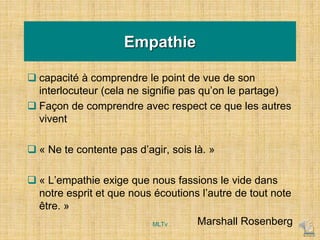 Empathie
 capacité à comprendre le point de vue de son
interlocuteur (cela ne signifie pas qu’on le partage)
 Façon de comprendre avec respect ce que les autres
vivent
 « Ne te contente pas d’agir, sois là. »
 « L’empathie exige que nous fassions le vide dans
notre esprit et que nous écoutions l’autre de tout note
être. »
Marshall Rosenberg
MLTv
 