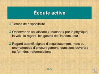Écoute active
 Temps de disponibilité
 Observer en se laissant « toucher » par le physique,
la voix, le regard, les gestes de l’interlocuteur
 Regard attentif, signes d’acquiescement, mots ou
onomatopées d’encouragement, questions ouvertes
ou fermées, reformulations
MLTv
 