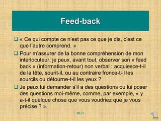Feed-back
 « Ce qui compte ce n’est pas ce que je dis, c’est ce
que l’autre comprend. »
 Pour m’assurer de la bonne compréhension de mon
interlocuteur, je peux, avant tout, observer son « feed
back » (information-retour) non verbal : acquiesce-t-il
de la tête, sourit-il, ou au contraire fronce-t-il les
sourcils ou détourne-t-il les yeux ?
 Je peux lui demander s’il a des questions ou lui poser
des questions moi-même, comme, par exemple, « y
a-t-il quelque chose que vous voudriez que je vous
précise ? ».
MLTv
 