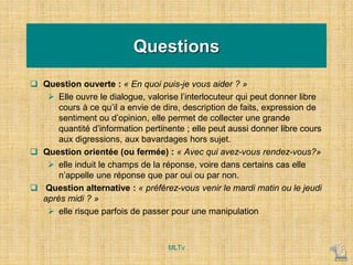 Questions
 Question ouverte : « En quoi puis-je vous aider ? »
 Elle ouvre le dialogue, valorise l’interlocuteur qui peut donner libre
cours à ce qu’il a envie de dire, description de faits, expression de
sentiment ou d’opinion, elle permet de collecter une grande
quantité d’information pertinente ; elle peut aussi donner libre cours
aux digressions, aux bavardages hors sujet.
 Question orientée (ou fermée) : « Avec qui avez-vous rendez-vous?»
 elle induit le champs de la réponse, voire dans certains cas elle
n’appelle une réponse que par oui ou par non.
 Question alternative : « préférez-vous venir le mardi matin ou le jeudi
après midi ? »
 elle risque parfois de passer pour une manipulation
MLTv
 