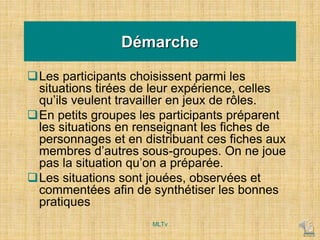 Démarche
Les participants choisissent parmi les
situations tirées de leur expérience, celles
qu’ils veulent travailler en jeux de rôles.
En petits groupes les participants préparent
les situations en renseignant les fiches de
personnages et en distribuant ces fiches aux
membres d’autres sous-groupes. On ne joue
pas la situation qu’on a préparée.
Les situations sont jouées, observées et
commentées afin de synthétiser les bonnes
pratiques
MLTv
 