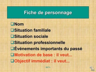 Fiche de personnage
Nom
Situation familiale
Situation sociale
Situation professionnelle
Événements importants du passé
Motivation de base : il veut...
Objectif immédiat : il veut...
MLTv
 