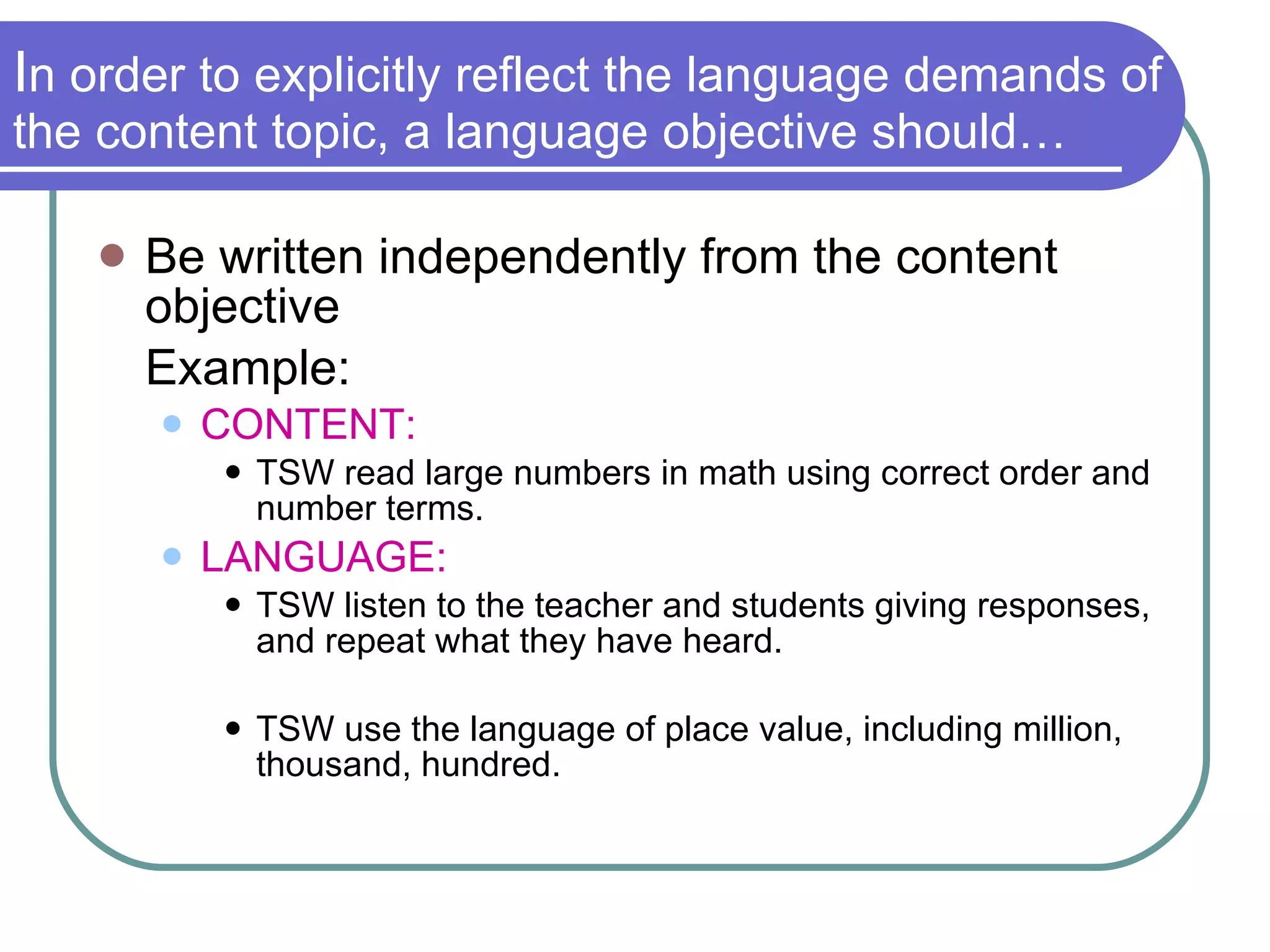 I n order to explicitly reflect the language demands of the content topic, a language objective should… Be written independently from the content objective Example: CONTENT:   TSW read large numbers in math using correct order and number terms. LANGUAGE:   TSW listen to the teacher and students giving responses, and repeat what they have heard. TSW use the language of place value, including million, thousand, hundred. 