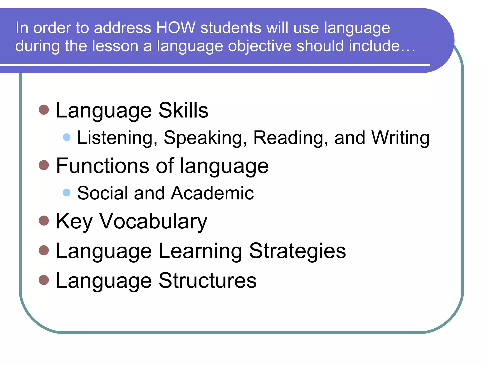 In order to address HOW students will use language during the lesson a language objective should include… Language Skills Listening, Speaking, Reading, and Writing Functions of language Social and Academic Key Vocabulary Language Learning Strategies  Language Structures 
