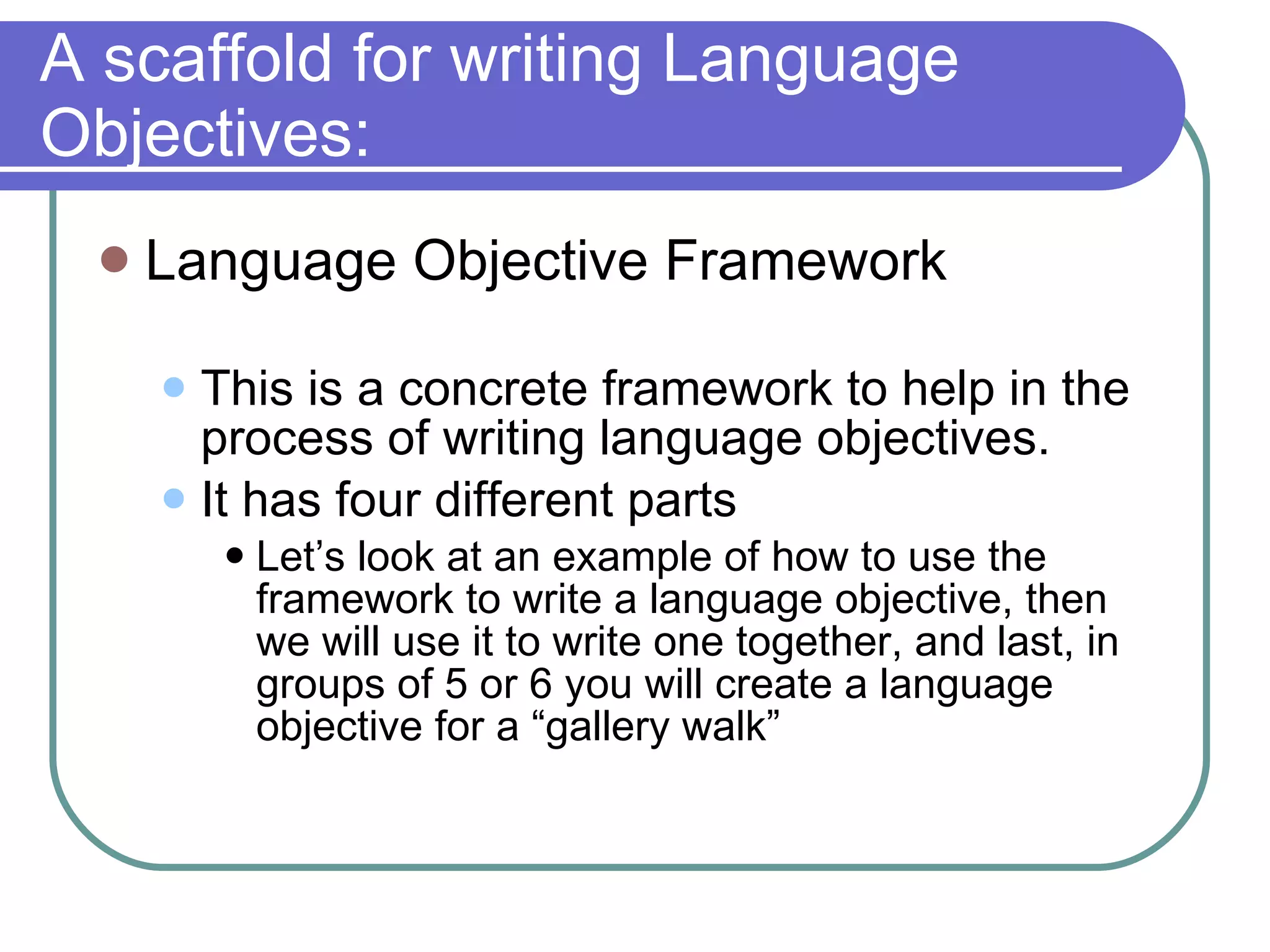 A scaffold for writing Language Objectives: Language Objective Framework This is a concrete framework to help in the process of writing language objectives.  It has four different parts Let’s look at an example of how to use the framework to write a language objective, then we will use it to write one together, and last, in groups of 5 or 6 you will create a language objective for a “gallery walk”  