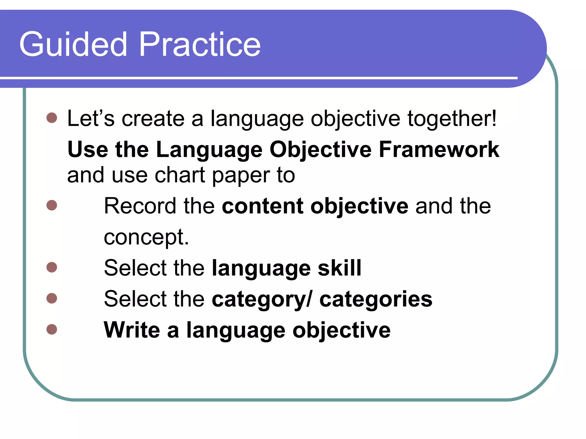 Guided Practice  Let’s create a language objective together!  Use the Language Objective Framework  and use chart paper to  Record the  content objective  and the  concept. Select the  language skill Select the  category/ categories   Write a language objective 