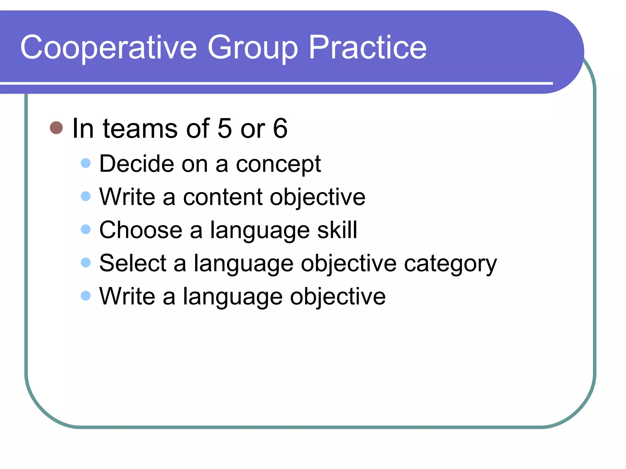 Cooperative Group Practice  In teams of 5 or 6  Decide on a concept  Write a content objective Choose a language skill Select a language objective category Write a language objective 