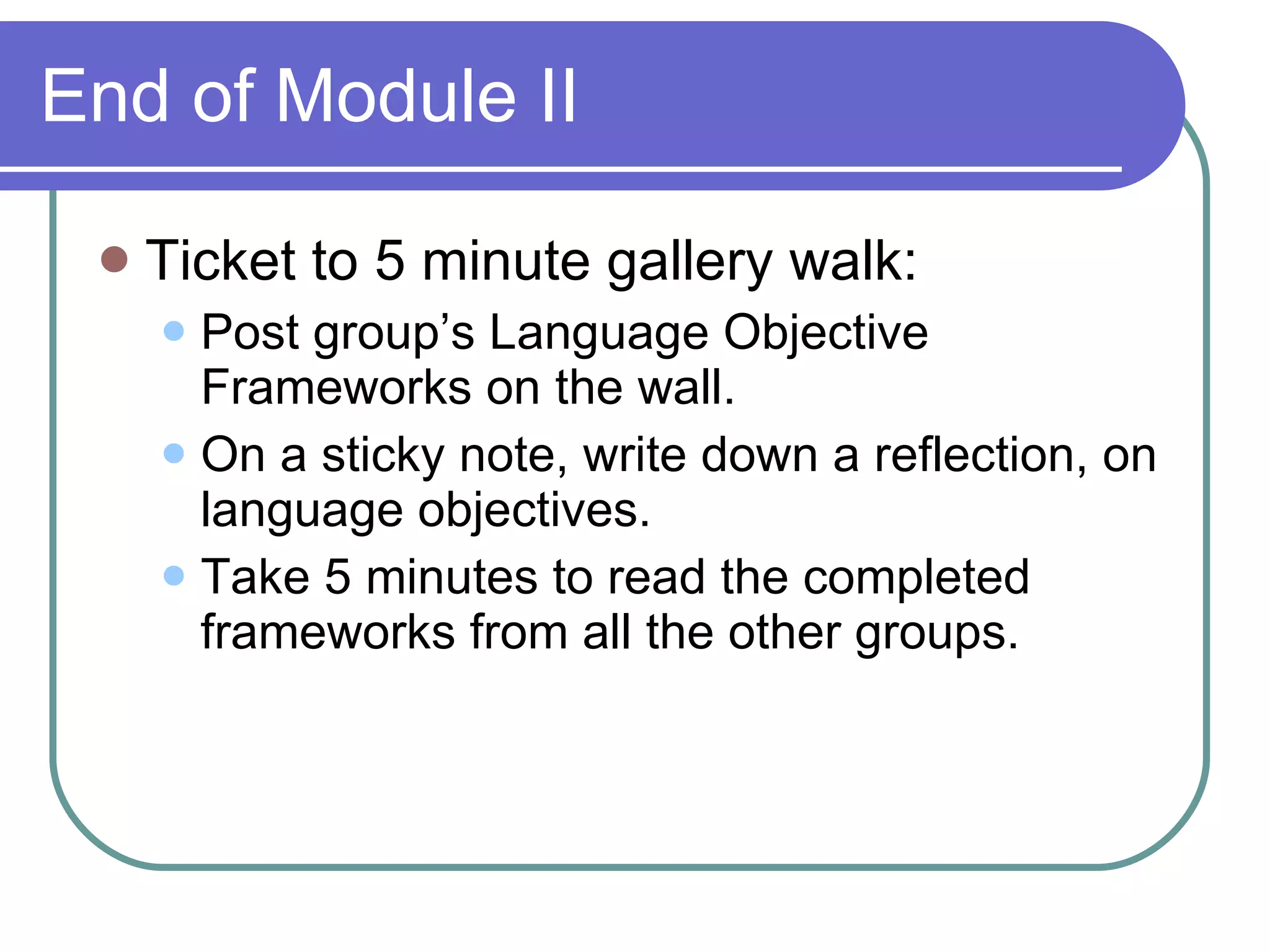 End of Module II Ticket to 5 minute gallery walk: Post group’s Language Objective Frameworks on the wall. On a sticky note, write down a reflection, on language objectives. Take 5 minutes to read the completed frameworks from all the other groups. 