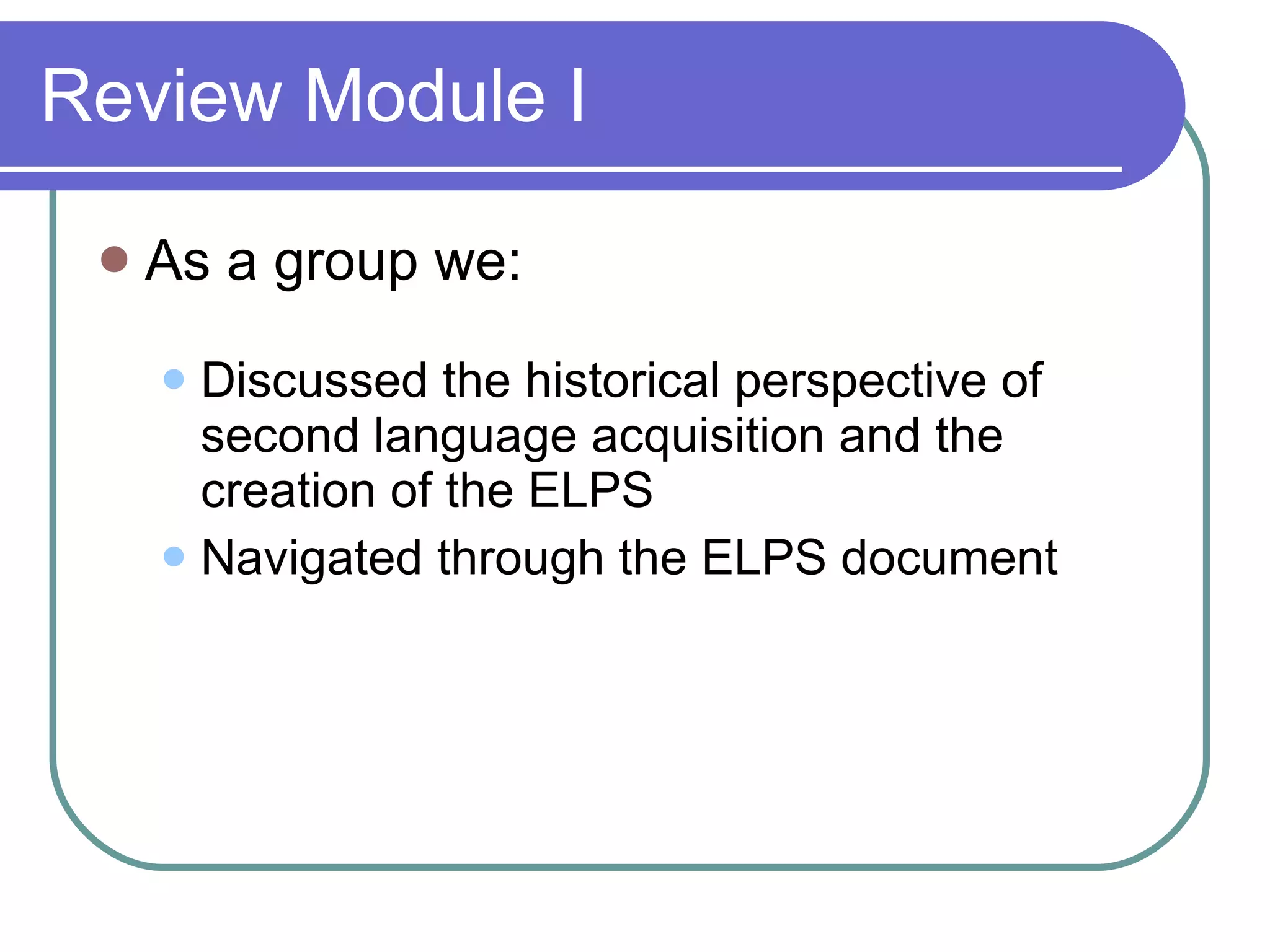 Review Module I As a group we: Discussed the historical perspective of second language acquisition and the creation of the ELPS  Navigated through the ELPS document 