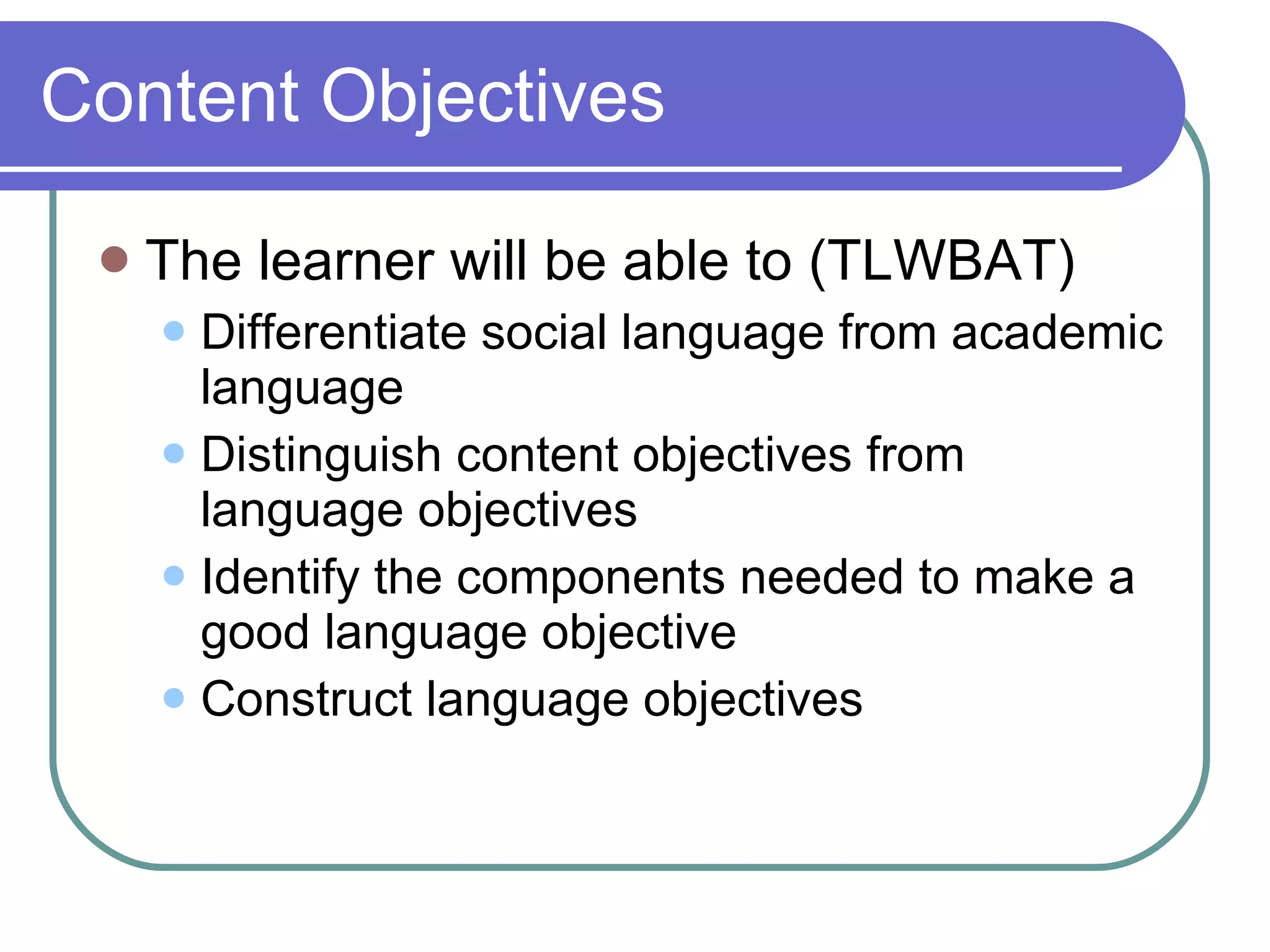 Content Objectives The learner will be able to (TLWBAT) Differentiate social language from academic language Distinguish content objectives from language objectives  Identify the components needed to make a good language objective Construct language objectives 