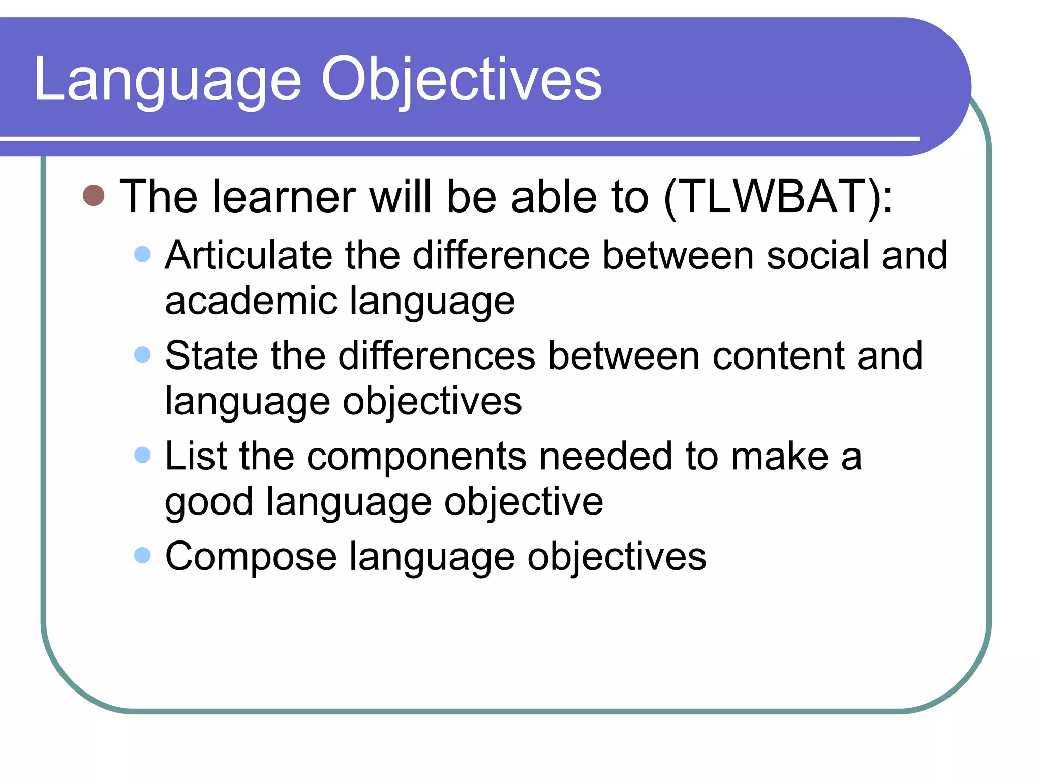 Language Objectives The learner will be able to (TLWBAT):  Articulate the difference between social and academic language  State the differences between content and language objectives List the components needed to make a good language objective Compose language objectives 