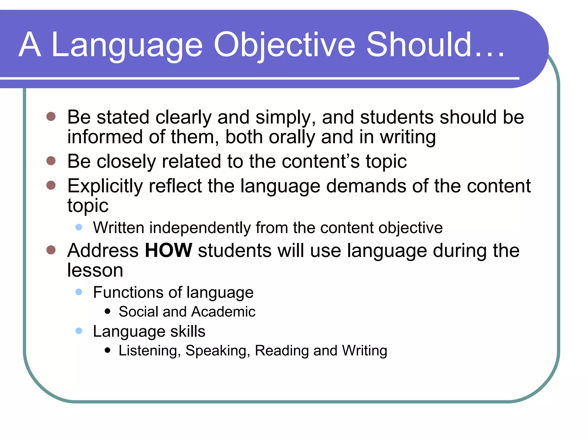 A Language Objective Should… Be stated clearly and simply, and students should be informed of them, both orally and in writing Be closely related to the content’s topic Explicitly reflect the language demands of the content topic Written independently from the content objective Address  HOW  students will use language during the lesson  Functions of language Social and Academic Language skills Listening, Speaking, Reading and Writing 