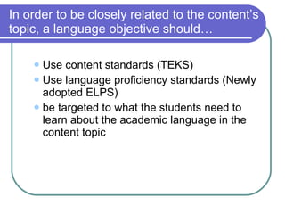 In order to be closely related to the content’s topic, a language objective should… Use content standards (TEKS) Use language proficiency standards (Newly adopted ELPS) be targeted to what the students need to learn about the academic language in the content topic 