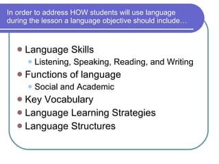 In order to address HOW students will use language during the lesson a language objective should include… Language Skills Listening, Speaking, Reading, and Writing Functions of language Social and Academic Key Vocabulary Language Learning Strategies  Language Structures 