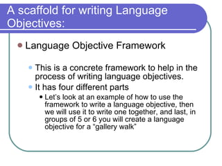A scaffold for writing Language Objectives: Language Objective Framework This is a concrete framework to help in the process of writing language objectives.  It has four different parts Let’s look at an example of how to use the framework to write a language objective, then we will use it to write one together, and last, in groups of 5 or 6 you will create a language objective for a “gallery walk”  