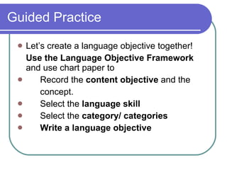 Guided Practice  Let’s create a language objective together!  Use the Language Objective Framework  and use chart paper to  Record the  content objective  and the  concept. Select the  language skill Select the  category/ categories   Write a language objective 