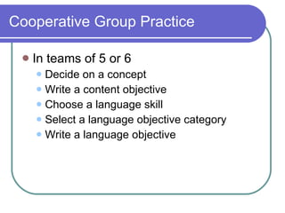 Cooperative Group Practice  In teams of 5 or 6  Decide on a concept  Write a content objective Choose a language skill Select a language objective category Write a language objective 