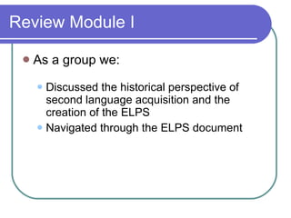 Review Module I As a group we: Discussed the historical perspective of second language acquisition and the creation of the ELPS  Navigated through the ELPS document 